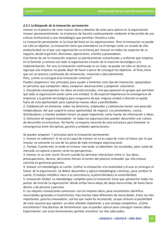 ADMINISTRACIÓN ALGUNOS ASPECTOS DE LA GESTIÓN ADMINISTRATIVA 
2.2.1 La Búsqueda de la innovación permanente 
Innovar es el proceso de crear nuevas ideas y dotarlas de valor para aplicar en la organización. 
Innovar permanentemente es el proceso de hacerlo continuamente mediante el desarrollo de una 
cultura institucional y una metodología que permitan llevarlo a cabo. 
La innovación permanente es la clave del éxito en las organizaciones. Pero la innovación no puede 
ser sólo un objetivo. La innovación tiene que extenderse en el tiempo como un estado de alta 
productividad en el que una organización se esfuerza por innovar en todos los aspectos de su 
negocio, desde la gestión, divisiones, operaciones, clientes y proveedores. 
Esta forma de ver la innovación requiere un planteamiento estructurado y uniforme que empieza 
en el Gerente y conecta con toda la organización a través de la inversión tecnológica y la 
implementación. Por eso, la innovación continuada es un viaje, no puede ser sólo un destino, es 
algo que una empresa no puede dejar de hacer a pesar de conseguir los objetivos. Al final, tiene 
que ser un proceso continuado de reinvención, invención y descubrimiento. 
Pero, ¿cómo se consigue esta innovación continua? 
Pueden proponerse tres principios para ayudar a fomentar este tipo de innovación, apoyándose 
en personas que comparten ideas, comparan observaciones y proponen soluciones. 
1. Disciplinas convergentes: las ideas no están aisladas, sino que aparecen en grupos que permiten 
que toda la organización actúe como una entidad. Es de especial importancia la convergencia de 
empresas y la gestión tecnológica para asegurarse de que ninguna unidad o división se queda 
fuera de esta oportunidad para capitalizar nuevas ideas y posibilidades. 
2. Colaboración sin fronteras: todos los directivos, empleados y contratistas tienen una pieza del 
rompecabezas del que surgirá la nueva oportunidad de negocio. Los proveedores, socios, 
distribuidores y clientes también tienen un papel importante como fuente de información e ideas. 
3. Estructura de negocio innovadora: no todas las organizaciones pueden desarrollar una cultura 
de desarrollo sin estructura. De hecho, la mayoría necesita de esta estructura para fomentar la 
convergencia entre disciplinas, gestión y unidades operacionales. 
Se pueden proponer 7 principios para la innovación permanente: 
1. Innovar es sobrevivir: Si no se es capaz de innovar no se es capaz de crear un futuro por lo que 
Innovar se convierte en una de las patas de toda estrategia organizacional. 
2. Tiempo: Cuanto más se tarde en innovar más tarde se obtendrán los resultados, peor cuota de 
mercado se captará y peores serán las perspectivas. 
3. Innovar es un arte social: Ocurre cuando las personas interactúan entre si. Sus ideas, 
preocupaciones, deseos, decisiones forman el centro del proceso innovador por ello innovar 
consiste en gestionar personas. 
4. Innovar sin metodología es suerte: Confiar la innovación a la creatividad y al azar es arriesgar el 
futuro de la organización. Se deben desarrollar y aplicar metodologías correctas, para cambiar la 
suerte. El trabajo metódico hace a la consistencia, la previsibilidad y la sostenibilidad. 
5. Innovación Global: La metodología completa para la innovación tiene que aprovechar todos los 
puntos de vista de la organización: desde arriba hacia abajo, de abajo hacia arriba, de fuera hacia 
dentro y de persona a persona. 
6. Las mejores innovaciones comienzan con las mejores ideas, para encontrarlas identifica 
necesidades ignoradas e insatisfechas: Hay muchos tipos diferentes de necesidades. Entre las más 
importantes para los innovadores son los que nadie ha reconocido, ya que ofrecen la posibilidad 
de crear avances que aporten un valor añadido importante y una ventaja competitiva. ¿Cómo 
encontrarlas? Hay docenas de herramientas que se pueden aplicar para conseguir nuevas ideas. 
Experimentar con estas herramientas permite encontrar las más adecuadas. 
UNIDAD X – GRUPO 8 – AÑO 2014 . 12 
 