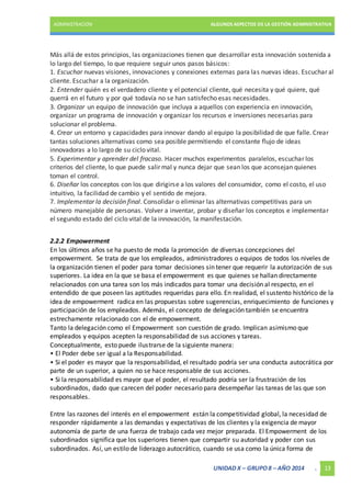 ADMINISTRACIÓN ALGUNOS ASPECTOS DE LA GESTIÓN ADMINISTRATIVA 
Más allá de estos principios, las organizaciones tienen que desarrollar esta innovación sostenida a 
lo largo del tiempo, lo que requiere seguir unos pasos básicos: 
1. Escuchar nuevas visiones, innovaciones y conexiones externas para las nuevas ideas. Escuchar al 
cliente. Escuchar a la organización. 
2. Entender quién es el verdadero cliente y el potencial cliente, qué necesita y qué quiere, qué 
querrá en el futuro y por qué todavía no se han satisfecho esas necesidades. 
3. Organizar un equipo de innovación que incluya a aquellos con experiencia en innovación, 
organizar un programa de innovación y organizar los recursos e inversiones necesarias para 
solucionar el problema. 
4. Crear un entorno y capacidades para innovar dando al equipo la posibilidad de que falle. Crear 
tantas soluciones alternativas como sea posible permitiendo el constante flujo de ideas 
innovadoras a lo largo de su ciclo vital. 
5. Experimentar y aprender del fracaso. Hacer muchos experimentos paralelos, escuchar los 
criterios del cliente, lo que puede salir mal y nunca dejar que sean los que aconsejan quienes 
toman el control. 
6. Diseñar los conceptos con los que dirigirse a los valores del consumidor, como el costo, el uso 
intuitivo, la facilidad de cambio y el sentido de mejora. 
7. Implementar la decisión final. Consolidar o eliminar las alternativas competitivas para un 
número manejable de personas. Volver a inventar, probar y diseñar los conceptos e implementar 
el segundo estado del ciclo vital de la innovación, la manifestación. 
2.2.2 Empowerment 
En los últimos años se ha puesto de moda la promoción de diversas concepciones del 
empowerment. Se trata de que los empleados, administradores o equipos de todos los niveles de 
la organización tienen el poder para tomar decisiones sin tener que requerir la autorización de sus 
superiores. La idea en la que se basa el empowerment es que quienes se hallan directamente 
relacionados con una tarea son los más indicados para tomar una decisión al respecto, en el 
entendido de que poseen las aptitudes requeridas para ello. En realidad, el sustento histórico de la 
idea de empowerment radica en las propuestas sobre sugerencias, enriquecimiento de funciones y 
participación de los empleados. Además, el concepto de delegación también se encuentra 
estrechamente relacionado con el de empowerment. 
Tanto la delegación como el Empowerment son cuestión de grado. Implican asimismo que 
empleados y equipos acepten la responsabilidad de sus acciones y tareas. 
Conceptualmente, esto puede ilustrarse de la siguiente manera: 
• El Poder debe ser igual a la Responsabilidad. 
• Si el poder es mayor que la responsabilidad, el resultado podría ser una conducta autocrática por 
parte de un superior, a quien no se hace responsable de sus acciones. 
• Si la responsabilidad es mayor que el poder, el resultado podría ser la frustración de los 
subordinados, dado que carecen del poder necesario para desempeñar las tareas de las que son 
responsables. 
Entre las razones del interés en el empowerment están la competitividad global, la necesidad de 
responder rápidamente a las demandas y expectativas de los clientes y la exigencia de mayor 
autonomía de parte de una fuerza de trabajo cada vez mejor preparada. El Empowerment de los 
subordinados significa que los superiores tienen que compartir su autoridad y poder con sus 
subordinados. Así, un estilo de liderazgo autocrático, cuando se usa como la única forma de 
UNIDAD X – GRUPO 8 – AÑO 2014 . 13 
 