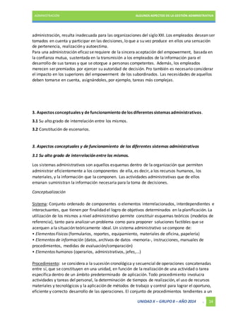 ADMINISTRACIÓN ALGUNOS ASPECTOS DE LA GESTIÓN ADMINISTRATIVA 
administración, resulta inadecuada para las organizaciones del siglo XXI. Los empleados desean ser 
tomados en cuenta y participar en las decisiones, lo que a su vez produce en ellos una sensación 
de pertenencia, realización y autoestima. 
Para una administración eficaz se requiere de la sincera aceptación del empowerment, basada en 
la confianza mutua, sustentada en la transmisión a los empleados de la información para el 
desarrollo de sus tareas y que se otorgue a personas competentes. Además, los empleados 
merecen ser premiados por ejercer su autoridad de decisión. Pro también es necesario considerar 
el impacto en los superiores del empowerment de los subordinados. Las necesidades de aquellos 
deben tomarse en cuenta, asignándoles, por ejemplo, tareas más complejas. 
3. Aspectos conceptuales y de funcionamiento de los diferentes sistemas administrativos. 
3.1 Su alto grado de interrelación entre los mismos. 
3.2 Constitución de escenarios. 
3. Aspectos conceptuales y de funcionamiento de los diferentes sistemas administrativos 
UNIDAD X – GRUPO 8 – AÑO 2014 . 14 
3.1 Su alto grado de interrelación entre los mismos. 
Los sistemas administrativos son aquellos esquemas dentro de la organización que permiten 
administrar eficientemente a los componentes de ella, es decir, a los recursos humanos, los 
materiales, y la información que la componen. Las actividades administrativas que de ellos 
emanan suministran la información necesaria para la toma de decisiones. 
Conceptualización 
Sistema: Conjunto ordenado de componentes o elementos interrelacionados, interdependientes e 
interactuantes, que tienen por finalidad el logro de objetivos determinados en la planificación. La 
utilización de los mismos a nivel administrativo permite constituir esquemas teóricos (modelos de 
referencia), tanto para analizar un problema como para proponer soluciones factibles que se 
acerquen a la situación teóricamente ideal. Un sistema administrativo se compone de: 
• Elementos Físicos (formularios, reportes, equipamiento, materiales de oficina, papelería) 
• Elementos de información (datos, archivos de datos -memoria-, instrucciones, manuales de 
procedimientos, medidas de evaluación/comparación) 
• Elementos humanos (operarios, administrativos, jefes,...) 
Procedimiento: se considera a la sucesión cronológica y secuencial de operaciones concatenadas 
entre sí, que se constituyen en una unidad, en función de la realización de una actividad o tarea 
específica dentro de un ámbito predeterminado de aplicación. Todo procedimiento involucra 
actividades y tareas del personal, la determinación de tiempos de realización, el uso de recursos 
materiales y tecnológicos y la aplicación de métodos de trabajo y control para lograr el oportuno, 
eficiente y correcto desarrollo de las operaciones. El conjunto de procedimientos tendientes a un 
 