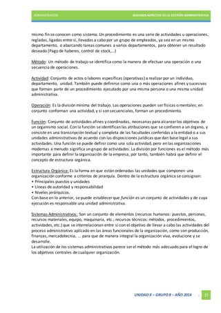 ADMINISTRACIÓN ALGUNOS ASPECTOS DE LA GESTIÓN ADMINISTRATIVA 
mismo fin se conocen como sistema. Un procedimiento es una serie de actividades u operaciones, 
regladas, ligadas entre sí, llevadas a cabo por un grupo de empleados, ya sea en un mismo 
departamento, o abarcando tareas comunes a varios departamentos, para obtener un resultado 
deseado (Pago de haberes, control de stock,...) 
Método: Un método de trabajo se identifica como la manera de efectuar una operación o una 
secuencia de operaciones. 
Actividad: Conjunto de actos o labores específicas (operativas) a realizar por un individuo, 
departamento, unidad. También puede definirse como una o más operaciones afines y sucesivas 
que forman parte de un procedimiento ejecutado por una misma persona o una misma unidad 
administrativa. 
Operación: Es la división mínima del trabajo. Las operaciones pueden ser físicas o mentales; en 
conjunto conforman una actividad, y si son secuenciales, forman un procedimiento. 
Función: Conjunto de actividades afines y coordinadas, necesarias para alcanzar los objetivos de 
un organismo social. Con la función se identifican las atribuciones que se confieren a un órgano, y 
consiste en una transcripción textual y completa de las facultades conferidas a la entidad o a sus 
unidades administrativas de acuerdo con las disposiciones jurídicas que dan base legal a sus 
actividades. Una función se puede definir como una sola actividad, pero en las organizaciones 
modernas a menudo significa un grupo de actividades. La división por funciones es el método más 
importante para definir la organización de la empresa, por tanto, también habrá que definir el 
concepto de estructura orgánica. 
Estructura Orgánica: Es la forma en que están ordenadas las unidades que componen una 
organización conforme a criterios de jerarquía. Dentro de la estructura orgánica se consignan: 
• Principales puestos y unidades 
• Líneas de autoridad y responsabilidad 
• Niveles jerárquicos. 
Con base en lo anterior, se puede establecer que función es un conjunto de actividades y de cuya 
ejecución es responsable una unidad administrativa. 
Sistemas Administrativos: Son un conjunto de elementos (recursos humanos: puestos, personas, 
recursos materiales, equipo, maquinaria, etc.; recursos técnicos: métodos, procedimientos, 
actividades, etc.) que se interrelacionan entre sí con el objetivo de llevar a cabo las actividades del 
proceso administrativo aplicado en las áreas funcionales de la organización, como son producción, 
finanzas, mercadotecnia, ... para que de manera integral la organización viva, evolucione y se 
desarrolle. 
La utilización de los sistemas administrativos parece ser el método más adecuado para el logro de 
los objetivos centrales de cualquier organización. 
UNIDAD X – GRUPO 8 – AÑO 2014 . 15 
 