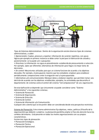 ADMINISTRACIÓN ALGUNOS ASPECTOS DE LA GESTIÓN ADMINISTRATIVA 
Tipos de Sistemas Administrativos: Dentro de la organización existen diversos tipos de sistemas 
administrativos, a saber: 
• Operacionales: Captan, procesan y reportan información de carácter repetitivo, con pasos 
lógicos por ejemplo en primera instancia se debe cortar la piel para la fabricación de calzado y 
posteriormente se la puede unir o pespuntar. 
• Directivos: La información no sigue un procedimiento establecido de procesamiento o selección. 
Por ejemplo, optar por diferentes alternativas de información para llegar a la mejor toma de 
decisiones. 
• De control: Mecanismos utilizados para que un sistema funcione de acuerdo a los objetivos 
deseados. Por ejemplo, el presupuesto maestro que los contadores emplean para establecer 
periódicamente comparaciones entre la erogación real y la presupuestada. 
• Informativos y/o comunicacionales: Manejan datos y elaboran reportes que permiten tomar una 
decisión de acuerdo con los objetivos establecidos, ejemplos, las actividades que desarrolla el 
departamento de sistemas como el control del sistema “red computacional” de una organización. 
De esta tipificación se deprende que únicamente se puede considerar como “Sistema 
Administrativo” a los siguientes sistemas: 
• Sistema de Planeación. 
• Sistema de Organización. 
• Sistema de Dirección. 
• Sistema de Control. 
• Sistema de Información y/o Comunicación. 
Cualquier otro sistema que se encuentre debe ser considerado desde esta perspectiva restrictiva. 
Sistema de Planeación: Este sistema administrativo fija objetivos, metas, políticas (Filosofía de la 
organización) que deberán cumplirse. La planeación posibilita ampliar el foco de atención hacia los 
cambios del entorno. Está presente en todos los niveles organizacionales con sus propias 
características. 
Existen tres tipos de planeación: 
• Planeación Estratégica. 
• Planeación Táctica. 
• Planeación Operacional. 
UNIDAD X – GRUPO 8 – AÑO 2014 . 16 
 