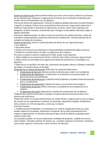 ADMINISTRACIÓN ALGUNOS ASPECTOS DE LA GESTIÓN ADMINISTRATIVA 
Sistema de Organización: Sistema Administrativo que tiene como función coordinar los esfuerzos 
de los individuos que componen la organización de manera que se entienda y comprenda para 
cumplir eficaz y eficientemente con los objetivos. 
Proceso del Sistema De Organización: Parte de los objetivos globales descritos en la base filosófica 
y legal de la empresa. Análisis de las características de los recursos. Luego evaluar dentro de la 
empresa el lugar donde se realizaran las operaciones, acciones, y ellas serán asignados a los 
delegados. Se darán manuales, instrumentos para conseguir un desempeño adecuado y llegar al 
objetivo planteado. 
Estructuras Organizacionales: Se ubica el marco de actuación. Se combina funciones, niveles de 
autoridad y responsabilidad, canales de comunicación y coordinación. División ordenada de las 
unidades de trabajo de la empresa. 
Sistema de Dirección: Existe un sistema de dirección dentro de una organización para: 
• Fijar objetivos 
• Desarrollar planes 
• Diseñar una estructura de atribuciones y responsabilidades estableciendo reglas y procesos 
• Establecer un control dentro de todos sus organismos de la empresa. 
Para que se cumpla lo anterior la organización debe cumplir estos requisitos: 
1.-Debe establecer una comunicación formal e informal entre toda la estructura organizacional. 
2.-Debe orientar las actividades de la organización desde dos perspectivas: la estratégica y la 
operativa. 
3.-Debe buscar un equilibrio con otros dos subsistemas que pueden afectar su libertad y capacidad 
de trabajo: el sistema cultural y el de poder. 
Elementos de un sistema de dirección: Debe tener los siguientes Subsistemas: 
 El Subsistema de decisión: Realizar acciones necesarias para cumplir con los objetivos. 
 El Subsistema de información: La información es el elemento esencial para tomar las 
UNIDAD X – GRUPO 8 – AÑO 2014 . 17 
decisiones eficaz y eficientemente. 
 El Subsistema de planificación: La planificación fija objetivos y establece líneas de actuación 
para su cumplimiento. 
 El Subsistema de organización: Organiza las tareas y la estructura de la empresa. 
 El Subsistema de gestión: Analiza soluciones a los problemas de la explotación de la 
empresa. 
 El Subsistema de control: Observación y medida del cumplimiento de los objetivos. 
El objetivo del sistema de dirección es conseguir la máxima eficiencia directiva a través de la 
eficacia y de la eficiencia 
Sistema de Control: Un sistema administrativo de control tiende a asegurar que las cosas se hagan 
de acuerdo con las expectativas o conforme fue planeado, organizado y dirigido, señalando las 
fallas y errores con el fin de repararlos y evitar que se repitan. 
Consta de 4 partes: 
1.-Establecimiento de Estándares: Los estándares son criterios establecidos contra los cuales 
pueden medirse los resultados, representan la expresión de las metas de planeación de la 
empresa o departamento en términos tales que el logro real de los deberes asignados pueda 
medirse contra ellos. 
Los estándares pueden ser físicos y representar cantidades de productos, unidades de servicio, 
horas-hombre, velocidad, volumen de rechazo, etc., o pueden estipularse en términos monetarios 
como costos, ingresos o inversiones; u otros términos de medición. 
 