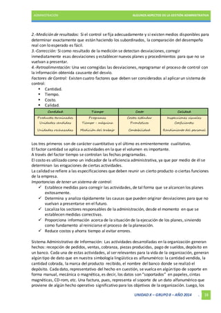 ADMINISTRACIÓN ALGUNOS ASPECTOS DE LA GESTIÓN ADMINISTRATIVA 
2.-Medición de resultados: Si el control se fija adecuadamente y si existen medios disponibles para 
determinar exactamente que están haciendo los subordinados, la comparación del desempeño 
real con lo esperado es fácil. 
3.-Corrección: Si como resultado de la medición se detectan desviaciones, corregir 
inmediatamente esas desviaciones y establecer nuevos planes y procedimientos para que no se 
vuelvan a presentar. 
4.-Retroalimentación: Una vez corregidas las desviaciones, reprogramar el proceso de control con 
la información obtenida causante del desvío. 
Factores de Control: Existen cuatro factores que deben ser considerados al aplicar un sistema de 
control: 
UNIDAD X – GRUPO 8 – AÑO 2014 . 18 
 Cantidad. 
 Tiempo. 
 Costo. 
 Calidad. 
Cantidad Tiempo Costo Calidad 
Productos terminados Programas Costos estándar Inspecciones visuales 
Unidades vendidas Tiempo - máquina Pronósticos Coeficientes 
Unidades rechazadas Medición del trabajo Contabilidad Rendimiento del personal 
Los tres primeros son de carácter cuantitativo y el último es eminentemente cualitativo. 
El factor cantidad se aplica a actividades en la que el volumen es importante. 
A través del factor tiempo se controlan las fechas programadas. 
El costo es utilizado como un indicador de la eficiencia administrativa, ya que por medio de él se 
determinan las erogaciones de ciertas actividades. 
La calidad se refiere a las especificaciones que deben reunir un cierto producto o ciertas funciones 
de la empresa. 
Importancias de tener un sistema de control: 
 Establece medidas para corregir las actividades, de tal forma que se alcancen los planes 
exitosamente. 
 Determina y analiza rápidamente las causas que pueden originar desviaciones para que no 
vuelvan a presentarse en el futuro. 
 Localiza los sectores responsables de la administración, desde el momento en que se 
establecen medidas correctivas. 
 Proporciona información acerca de la situación de la ejecución de los planes, sirviendo 
como fundamento al reiniciarse el proceso de la planeación. 
 Reduce costos y ahorra tiempo al evitar errores. 
Sistema Administrativo de Información: Las actividades desarrolladas en la organización generan 
hechos: recepción de pedidos, ventas, cobranza, piezas producidas, pago de sueldos, depósito en 
un banco. Cada una de estas actividades, al ser relevantes para la vida de la organización, generan 
algún tipo de dato que en nuestra simbología lingüística es alfanumérico: la cantidad vendida, la 
cantidad cobrada, la marca del producto recibido, el nombre del banco donde se realizó el 
depósito. Cada dato, representativo del hecho en cuestión, se vuelca en algún tipo de soporte en 
forma manual, mecánica o magnética, es decir, los datos son “soportados” en papeles, cintas 
magnéticas, CD-rom, etc. Una factura, pues, representa el soporte de un dato alfanumérico que 
proviene de algún hecho operativo significativo para los objetivos de la organización. Luego, los 
 