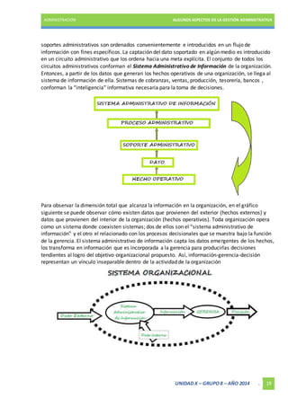 ADMINISTRACIÓN ALGUNOS ASPECTOS DE LA GESTIÓN ADMINISTRATIVA 
soportes administrativos son ordenados convenientemente e introducidos en un flujo de 
información con fines específicos. La captación del dato soportado en algún medio es introducido 
en un circuito administrativo que los ordena hacia una meta explícita. El conjunto de todos los 
circuitos administrativos conforman el Sistema Administrativo de Información de la organización. 
Entonces, a partir de los datos que generan los hechos operativos de una organización, se llega al 
sistema de información de ella. Sistemas de cobranzas, ventas, producción, tesorería, bancos , 
conforman la “inteligencia” informativa necesaria para la toma de decisiones. 
Para observar la dimensión total que alcanza la información en la organización, en el gráfico 
siguiente se puede observar cómo existen datos que provienen del exterior (hechos externos) y 
datos que provienen del interior de la organización (hechos operativos). Toda organización opera 
como un sistema donde coexisten sistemas; dos de ellos son el “sistema administrativo de 
información” y el otro el relacionado con los procesos decisionales que se muestra bajo la función 
de la gerencia. El sistema administrativo de información capta los datos emergentes de los hechos, 
los transforma en información que es incorporada a la gerencia para producirlas decisiones 
tendientes al logro del objetivo organizacional propuesto. Así, información-gerencia-decisión 
representan un vínculo inseparable dentro de la actividad de la organización 
UNIDAD X – GRUPO 8 – AÑO 2014 . 19 
 