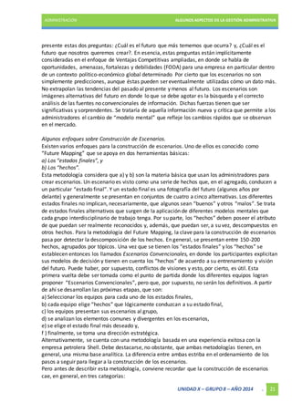 ADMINISTRACIÓN ALGUNOS ASPECTOS DE LA GESTIÓN ADMINISTRATIVA 
presente estas dos preguntas: ¿Cuál es el futuro que más tememos que ocurra? y, ¿Cuál es el 
futuro que nosotros queremos crear?. En esencia, estas preguntas están implícitamente 
consideradas en el enfoque de Ventajas Competitivas ampliadas, en donde se habla de 
oportunidades, amenazas, fortalezas y debilidades (FODA) para una empresa en particular dentro 
de un contexto político-económico global determinado Por cierto que los escenarios no son 
simplemente predicciones, aunque éstas pueden ser eventualmente utilizadas cómo un dato más. 
No extrapolan las tendencias del pasado al presente y menos al futuro. Los escenarios son 
imágenes alternativas del futuro en donde lo que se debe agotar es la búsqueda y el correcto 
análisis de las fuentes no convencionales de información. Dichas fuerzas tienen que ser 
significativas y sorprendentes. Se trataría de aquella información nueva y crítica que permite a los 
administradores el cambio de “modelo mental” que refleje los cambios rápidos que se observan 
en el mercado. 
Algunos enfoques sobre Construcción de Escenarios. 
Existen varios enfoques para la construcción de escenarios. Uno de ellos es conocido como 
“Future Mapping” que se apoya en dos herramientas básicas: 
a) Los “estados finales”, y 
b) Los “hechos”. 
Esta metodología considera que a) y b) son la materia básica que usan los administradores para 
crear escenarios. Un escenario es visto como una serie de hechos que, en el agregado, conducen a 
un particular “estado final”. Y un estado final es una fotografía del futuro (algunos años por 
delante) y generalmente se presentan en conjuntos de cuatro a cinco alternativas. Los diferentes 
estados finales no implican, necesariamente, que algunos sean “buenos” y otros “malos”. Se trata 
de estados finales alternativos que surgen de la aplicación de diferentes modelos mentales que 
cada grupo interdisciplinario de trabajo tenga. Por su parte, los “hechos” deben poseer el atributo 
de que puedan ser realmente reconocidos y, además, que puedan ser, a su vez, descompuestos en 
otros hechos. Para la metodología del Future Mapping, la clave para la construcción de escenarios 
pasa por detectar la descomposición de los hechos. En general, se presentan entre 150-200 
hechos, agrupados por tópicos. Una vez que se tienen los “estados finales” y los “hechos” se 
establecen entonces los llamados Escenarios Convencionales, en donde los participantes explicitan 
sus modelos de decisión y tienen en cuenta los “hechos” de acuerdo a su entrenamiento y visión 
del futuro. Puede haber, por supuesto, conflictos de visiones y esto, por cierto, es útil. Esta 
primera vuelta debe ser tomada como el punto de partida donde los diferentes equipos logran 
proponer “Escenarios Convencionales”, pero que, por supuesto, no serán los definitivos. A partir 
de ahí se desarrollan las próximas etapas, que son: 
a) Seleccionar los equipos para cada uno de los estados finales, 
b) cada equipo elige “hechos” que lógicamente conduzcan a su estado final, 
c) los equipos presentan sus escenarios al grupo, 
d) se analizan los elementos comunes y divergentes en los escenarios, 
e) se elige el estado final más deseado y, 
f ) finalmente, se toma una dirección estratégica. 
Alternativamente, se cuenta con una metodología basada en una experiencia exitosa con la 
empresa petrolera Shell. Debe destacarse, no obstante, que ambas metodologías tienen, en 
general, una misma base analítica. La diferencia entre ambas estriba en el ordenamiento de los 
pasos a seguir para llegar a la construcción de los escenarios. 
Pero antes de describir esta metodología, conviene recordar que la construcción de escenarios 
cae, en general, en tres categorías: 
UNIDAD X – GRUPO 8 – AÑO 2014 . 21 
 