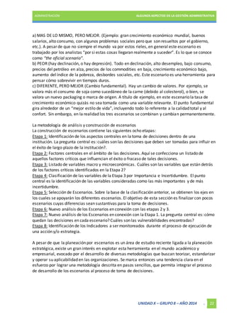 ADMINISTRACIÓN ALGUNOS ASPECTOS DE LA GESTIÓN ADMINISTRATIVA 
a) MAS DE LO MISMO, PERO MEJOR. (Ejemplo: gran crecimiento económico mundial, buenos 
salarios, alto consumo, con algunos problemas sociales pero que son resueltos por el gobierno, 
etc.). A pesar de que no siempre el mundo va por estos rieles, en general este escenario es 
trabajado por los analistas “por si estas cosas llegaran realmente a suceder”. Es lo que se conoce 
como “the oficial scenario”. 
b) PEOR (hay declinación, o hay depresión). Todo en declinación, alto desempleo, bajo consumo, 
precios del petróleo en alza, precios de los commodities en baja, crecimiento económico bajo, 
aumento del índice de la pobreza, desbordes sociales, etc. Este escenario es una herramienta para 
pensar cómo sobrevivir en tiempos duros. 
c) DIFERENTE, PERO MEJOR (Cambio fundamental). Hay un cambio de valores. Por ejemplo, se 
valora más el consumo de soja como sucedáneo de la carne (debido al colesterol), o bien, se 
valora un nuevo packaging o marca de origen. A título de ejemplo, en este escenario la tasa de 
crecimiento económico quizás no sea tomada como una variable relevante. El punto fundamental 
gira alrededor de un “mejor estilo de vida”, incluyendo todo lo referente a la calidad total y al 
confort. Sin embargo, en la realidad los tres escenarios se combinan y cambian permanentemente. 
La metodología de análisis y construcción de escenarios 
La construcción de escenarios contiene las siguientes ocho etapas: 
Etapa 1: Identificación de los aspectos centrales en la toma de decisiones dentro de una 
institución. La pregunta central es: cuáles son las decisiones que deben ser tomadas para influir en 
el éxito de largo plazo de la institución?. 
Etapa 2: Factores centrales en el ámbito de las decisiones. Aquí se confecciona un listado de 
aquellos factores críticos que influencian el éxito o fracaso de tales decisiones. 
Etapa 3: Listado de variables macro y microeconómicas. Cuáles son las variables que están detrás 
de los factores críticos identificados en la Etapa 2? 
Etapa 4: Clasificación de las variables de la Etapa 3 por Importancia e Incertidumbre. El punto 
central es la identificación de las variables consideradas como las más importantes y de más 
incertidumbre. 
Etapa 5: Selección de Escenarios. Sobre la base de la clasificación anterior, se obtienen los ejes en 
los cuales se apoyarán los diferentes escenarios. El objetivo de esta sección es finalizar con pocos 
escenarios cuyas diferencias sean sustantivas para la toma de decisiones. 
Etapa 6: Nuevo análisis de los Escenarios en conexión con las etapas 2 y 3. 
Etapa 7: Nuevo análisis de los Escenarios en conexión con la Etapa 1. La pregunta central es: cómo 
quedan las decisiones en cada escenario? Cuáles son las vulnerabilidades encontradas? 
Etapa 8: Identificación de los Indicadores a ser monitoreados durante el proceso de ejecución de 
una acción y/o estrategia. 
A pesar de que la planeación por escenarios es un área de estudio reciente ligada a la planeación 
estratégica, existe un gran interés en explotar esta herramienta en el mundo académico y 
empresarial, evocado por el desarrollo de diversas metodologías que buscan teorizar, estandarizar 
y operar su aplicabilidad en las organizaciones. Se marca entonces una tendencia clara en el 
esfuerzo por lograr una metodología descrita en pasos sencillos, que permita integrar el proceso 
de desarrollo de los escenarios al proceso de toma de decisiones. 
UNIDAD X – GRUPO 8 – AÑO 2014 . 22 
 