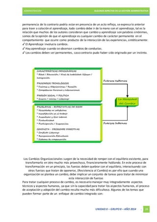 ADMINISTRACIÓN ALGUNOS ASPECTOS DE LA GESTIÓN ADMINISTRATIVA 
permanencia de lo contrario podría estar en presencia de un acto reflejo, se expresa lo anterior 
para traer a colación el aprendizaje, todo cambio debe ir de la mano con el aprendizaje, tal es la 
relación que muchos de los autores consideran que cambio y aprendizaje son palabras sinónimas, 
somos de la opinión de que el aprendizaje es cualquier cambio de carácter permanente en el 
comportamiento que ocurre como producto de la interacción de las experiencias, sintéticamente: 
✓ El Aprendizaje involucra cambios. 
✓ Hay aprendizaje cuando se observan cambios de conductas. 
✓ Los cambios deben ser permanentes, caso contrario pudo haber sido originado por un instinto. 
Los Cambios Organizacionales surgen de la necesidad de romper con el equilibrio existente, para 
transformarlo en otro mucho más provechoso, financieramente hablando. En este proceso de 
transformación en un principio, las fuerzas deben quebrar con el equilibrio, interactuando con 
otras fuerzas que tratan de oponerse, (Resistencia al Cambio) es por ello que cuando una 
organización se plantea un cambio, debe implicar un conjunto de tareas para tratar de minimizar 
esta interacción de fuerzas 
Para tratar cualquier proceso de cambio, es necesario manejar muy integradamente aspectos 
técnicos y aspectos humanos, ya que sin la capacidad para tratar los aspectos humanos, el proceso 
de aceptación y adopción del cambio resulta mucho más dificultoso. Algunos de los temas que 
pueden formar parte de un enfoque de cambio integrado son: 
UNIDAD X – GRUPO 8 – AÑO 2014 . 24 
 