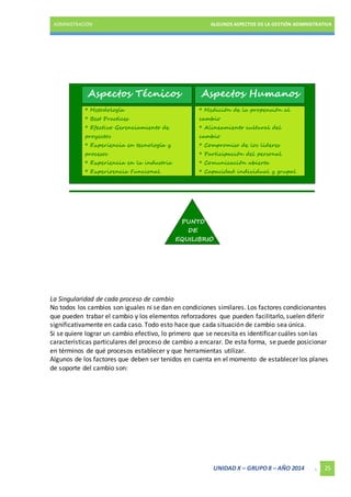 ADMINISTRACIÓN ALGUNOS ASPECTOS DE LA GESTIÓN ADMINISTRATIVA 
La Singularidad de cada proceso de cambio 
No todos los cambios son iguales ni se dan en condiciones similares. Los factores condicionantes 
que pueden trabar el cambio y los elementos reforzadores que pueden facilitarlo, suelen diferir 
significativamente en cada caso. Todo esto hace que cada situación de cambio sea única. 
Si se quiere lograr un cambio efectivo, lo primero que se necesita es identificar cuáles son las 
características particulares del proceso de cambio a encarar. De esta forma, se puede posicionar 
en términos de qué procesos establecer y que herramientas utilizar. 
Algunos de los factores que deben ser tenidos en cuenta en el momento de establecer los planes 
de soporte del cambio son: 
UNIDAD X – GRUPO 8 – AÑO 2014 . 25 
 