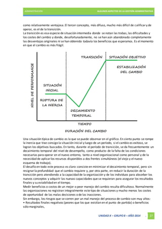 ADMINISTRACIÓN ALGUNOS ASPECTOS DE LA GESTIÓN ADMINISTRATIVA 
como relativamente ventajosa. El tercer concepto, más difuso, mucho más difícil de calificar y de 
operar, es el de la transición. 
La transición es esa especie de situación intermedia donde se notan las trabas, las dificultades y 
los costes del cambio y donde, desafortunadamente, no se han aún abandonado completamente 
las desventajas originales ni se han obtenido todavía los beneficios que esperamos. Es el momento 
en que el cambio es más frágil. 
Una situación típica de cambio es la que se puede observar en el gráfico. En cierto punto se rompe 
la inercia que trae consigo la situación inicial y luego de un período, si el cambio es exitoso, se 
logran los objetivos buscados. En tanto, durante el período de transición, se da frecuentemente un 
decaimiento temporal del nivel de desempeño, como producto de la falta de las condiciones 
necesarias para operar en el nuevo entorno, tanto a nivel organizacional como personal y de la 
necesidad de aplicar los recursos disponibles a dos frentes simultáneos (el viejo y el nuevo 
esquema de trabajo). 
El desafío en todo este proceso es claro: consiste en minimizar el decaimiento temporal, pero sin 
resignar la profundidad que el cambio requiere y, por otra parte, en reducir la duración de la 
transición pero atendiendo a la capacidad de la organización y de los individuos para absorber los 
nuevos conceptos y adquirir las nuevas capacidades que se requieran para asegurar los resultados 
finales y su estabilidad en el tiempo. 
Medir beneficios o costos de un mejor o peor manejo del cambio resulta dificultoso. Normalmente 
las organizaciones no registran integralmente este tipo de situaciones y mucho menos los costes 
de oportunidad de las malas decisiones o de las inacciones. 
Sin embargo, los riesgos que se corren por un mal manejo del proceso de cambio son muy altos: 
• Resultados finales negativos (peores que los que existían en el punto de partida) o beneficios 
sólo marginales, 
UNIDAD X – GRUPO 8 – AÑO 2014 . 27 
 
