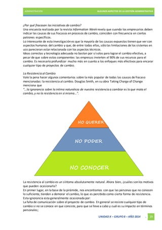 ADMINISTRACIÓN ALGUNOS ASPECTOS DE LA GESTIÓN ADMINISTRATIVA 
¿Por qué fracasan las iniciativas de cambio? 
Una encuesta realizada por la revista Information Week revela que cuando los empresarios deben 
indicar las causas de sus fracasos en procesos de cambio, coinciden con frecuencia en ciertos 
patrones específicos. 
Lo interesante de esta investigación es que la mayoría de las causas expuestas tienen que ver con 
aspectos humanos del cambio y que, de entre todas ellas, sólo las limitaciones de los sistemas en 
uso parecieran estar relacionada con los aspectos técnicos. 
Ideas correctas y tecnología adecuada no bastan por sí solas para lograr el cambio efectivo, a 
pesar de que sobre estos componentes las empresas invierten el 90% de sus recursos para el 
cambio. Es necesario profundizar mucho más en cuanto a los enfoques más efectivos para encarar 
cualquier tipo de proyectos de cambio. 
La Resistencia al Cambio 
Vale la pena hacer algunos comentarios sobre la más popular de todas las causas de fracaso 
mencionadas: la resistencia al cambio. Douglas Smith, en su obra Taking Charge of Change 
menciona que 
"...la ignorancia sobre la intima naturaleza de nuestra resistencia a cambiar es lo que mata el 
cambio, y no la resistencia en sí misma...". 
La resistencia al cambio es un síntoma absolutamente natural. Ahora bien, ¿cuáles son los motivos 
que pueden ocasionarla? 
En primer lugar, en la base de la pirámide, nos encontramos con que las personas que no conocen 
lo suficiente, tienden a demorar el cambio, lo que es percibido como cierta forma de resistencia. 
Esta ignorancia esta generalmente ocasionada por: 
La falta de comunicación sobre el proyecto de cambio. En general se resiste cualquier tipo de 
cambio si no se conoce en que consiste, para que se lleve a cabo y cuál es su impacto en términos 
personales; 
UNIDAD X – GRUPO 8 – AÑO 2014 . 29 
 