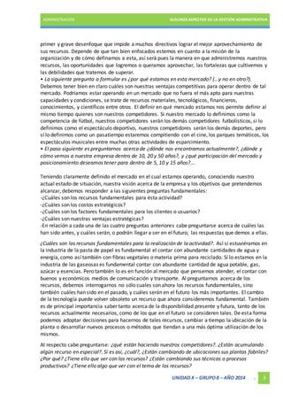 ADMINISTRACIÓN ALGUNOS ASPECTOS DE LA GESTIÓN ADMINISTRATIVA 
primer y grave desenfoque que impide a muchos directivos lograr el mejor aprovechamiento de 
sus recursos. Depende de que tan bien enfocados estemos en cuanto a la misión de la 
organización y de cómo definamos a esta, así será pues la manera en que administremos nuestros 
recursos, las oportunidades que logremos o queramos aprovechar, las fortalezas que cultivemos y 
las debilidades que tratemos de superar. 
• La siguiente pregunta a formular es ¿por qué estamos en esta mercado? (…y no en otro?). 
Debemos tener bien en claro cuáles son nuestras ventajas competitivas para operar dentro de tal 
mercado. Podríamos estar operando en un mercado que no fuera el más apto para nuestras 
capacidades y condiciones, se trate de recursos materiales, tecnológicos, financieros, 
conocimientos, y científicos entre otros. El definir en qué mercado estamos nos permite definir al 
mismo tiempo quienes son nuestros competidores. Si nuestro mercado lo definimos como la 
competencia de fútbol, nuestros competidores serán los demás competidores futbolísticos, si lo 
definimos como el espectáculo deportivo, nuestros competidores serán los demás deportes, pero 
sí lo definimos como un pasatiempo estaremos compitiendo con el cine, los parques temáticos, los 
espectáculos musicales entre muchas otras actividades de esparcimiento. 
• El paso siguiente es preguntarnos acerca de ¿dónde nos encontramos actualmente?, ¿dónde y 
cómo vemos a nuestra empresa dentro de 10, 20 y 50 años?, y ¿qué participación del mercado y 
posicionamiento deseamos tener para dentro de 5, 10 y 15 años?... 
Teniendo claramente definido el mercado en el cual estamos operando, conociendo nuestro 
actual estado de situación, nuestra visión acerca de la empresa y los objetivos que pretendemos 
alcanzar, debemos responder a las siguientes preguntas fundamentales: 
-¿Cuáles son los recursos fundamentales para ésta actividad? 
-¿Cuáles son los costos estratégicos? 
-¿Cuáles son los factores fundamentales para los clientes o usuarios? 
-¿Cuáles son nuestras ventajas estratégicas? 
-En relación a cada una de las cuatro preguntas anteriores cabe preguntarse acerca de cuáles las 
han sido antes, y cuáles serán, o podrán llegar a ser en el futuro, las respuestas que demos a ellas. 
¿Cuáles son los recursos fundamentales para la realización de la actividad?. Así si estuviéramos en 
la industria de la pasta de papel es fundamental el contar con abundante cantidades de agua y 
energía, como así también con fibras vegetales o materia prima para reciclado. Sí lo estamos en la 
industria de las gaseosas es fundamental contar con abundante cantidad de agua potable, gas, 
azúcar y esencias. Pero también lo es en función al mercado que pensemos atender, el contar con 
buenos y económicos medios de comunicación y transporte. Al preguntarnos acerca de los 
recursos, debemos interrogarnos no sólo cuales son ahora los recursos fundamentales, sino 
también cuáles han sido en el pasado, y cuáles serán en el futuro los más importantes. El cambio 
de la tecnología puede volver obsoleto un recurso que ahora consideremos fundamental. También 
es de principal importancia saber tanto acerca de la disponibilidad presente y futura, tanto de los 
recursos actualmente necesarios, como de los que en el futuro se consideren tales. De esta forma 
podemos adoptar decisiones para hacernos de tales recursos, cambiar a tiempo la ubicación de la 
planta o desarrollar nuevos procesos o métodos que tiendan a una más óptima utilización de los 
mismos. 
Al respecto cabe preguntarse: ¿qué están haciendo nuestros competidores?. ¿Están acumulando 
algún recurso en especial?. Sí es así, ¿cuál?, ¿Están cambiando de ubicaciones sus plantas fabriles? 
¿Por qué? ¿Tiene ello que ver con los recursos? ¿Están cambiando sus técnicas o procesos 
productivos? ¿Tiene ello algo que ver con el tema de los recursos? 
UNIDAD X – GRUPO 8 – AÑO 2014 . 3 
 