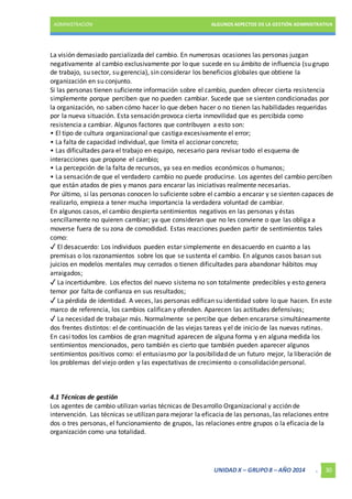 ADMINISTRACIÓN ALGUNOS ASPECTOS DE LA GESTIÓN ADMINISTRATIVA 
La visión demasiado parcializada del cambio. En numerosas ocasiones las personas juzgan 
negativamente al cambio exclusivamente por lo que sucede en su ámbito de influencia (su grupo 
de trabajo, su sector, su gerencia), sin considerar los beneficios globales que obtiene la 
organización en su conjunto. 
Si las personas tienen suficiente información sobre el cambio, pueden ofrecer cierta resistencia 
simplemente porque perciben que no pueden cambiar. Sucede que se sienten condicionadas por 
la organización, no saben cómo hacer lo que deben hacer o no tienen las habilidades requeridas 
por la nueva situación. Esta sensación provoca cierta inmovilidad que es percibida como 
resistencia a cambiar. Algunos factores que contribuyen a esto son: 
• El tipo de cultura organizacional que castiga excesivamente el error; 
• La falta de capacidad individual, que limita el accionar concreto; 
• Las dificultades para el trabajo en equipo, necesario para revisar todo el esquema de 
interacciones que propone el cambio; 
• La percepción de la falta de recursos, ya sea en medios económicos o humanos; 
• La sensación de que el verdadero cambio no puede producirse. Los agentes del cambio perciben 
que están atados de pies y manos para encarar las iniciativas realmente necesarias. 
Por último, si las personas conocen lo suficiente sobre el cambio a encarar y se sienten capaces de 
realizarlo, empieza a tener mucha importancia la verdadera voluntad de cambiar. 
En algunos casos, el cambio despierta sentimientos negativos en las personas y éstas 
sencillamente no quieren cambiar; ya que consideran que no les conviene o que las obliga a 
moverse fuera de su zona de comodidad. Estas reacciones pueden partir de sentimientos tales 
como: 
✓ El desacuerdo: Los individuos pueden estar simplemente en desacuerdo en cuanto a las 
premisas o los razonamientos sobre los que se sustenta el cambio. En algunos casos basan sus 
juicios en modelos mentales muy cerrados o tienen dificultades para abandonar hábitos muy 
arraigados; 
✓ La incertidumbre. Los efectos del nuevo sistema no son totalmente predecibles y esto genera 
temor por falta de confianza en sus resultados; 
✓ La pérdida de identidad. A veces, las personas edifican su identidad sobre lo que hacen. En este 
marco de referencia, los cambios califican y ofenden. Aparecen las actitudes defensivas; 
✓ La necesidad de trabajar más. Normalmente se percibe que deben encararse simultáneamente 
dos frentes distintos: el de continuación de las viejas tareas y el de inicio de las nuevas rutinas. 
En casi todos los cambios de gran magnitud aparecen de alguna forma y en alguna medida los 
sentimientos mencionados, pero también es cierto que también pueden aparecer algunos 
sentimientos positivos como: el entusiasmo por la posibilidad de un futuro mejor, la liberación de 
los problemas del viejo orden y las expectativas de crecimiento o consolidación personal. 
4.1 Técnicas de gestión 
Los agentes de cambio utilizan varias técnicas de Desarrollo Organizacional y acción de 
intervención. Las técnicas se utilizan para mejorar la eficacia de las personas, las relaciones entre 
dos o tres personas, el funcionamiento de grupos, las relaciones entre grupos o la eficacia de la 
organización como una totalidad. 
UNIDAD X – GRUPO 8 – AÑO 2014 . 30 
 
