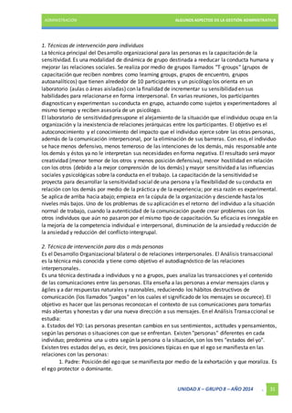 ADMINISTRACIÓN ALGUNOS ASPECTOS DE LA GESTIÓN ADMINISTRATIVA 
1. Técnicas de intervención para individuos 
La técnica principal del Desarrollo organizacional para las personas es la capacitación de la 
sensitividad. Es una modalidad de dinámica de grupo destinada a reeducar la conducta humana y 
mejorar las relaciones sociales. Se realiza por medio de grupos llamados "T-groups" (grupos de 
capacitación que reciben nombres como learning groups, grupos de encuentro, grupos 
autoanalíticos) que tienen alrededor de 10 participantes y un psicólogo los orienta en un 
laboratorio (aulas o áreas aisladas) con la finalidad de incrementar su sensibilidad en sus 
habilidades para relacionarse en forma interpersonal. En varias reuniones, los participantes 
diagnostican y experimentan su conducta en grupo, actuando como sujetos y experimentadores al 
mismo tiempo y reciben asesoría de un psicólogo. 
El laboratorio de sensitividad presupone el alejamiento de la situación que el individuo ocupa en la 
organización y la inexistencia de relaciones jerárquicas entre los participantes. El objetivo es el 
autoconocimiento y el conocimiento del impacto que el individuo ejerce sobre las otras personas, 
además de la comunicación interpersonal, por la eliminación de sus barreras. Con eso, el individuo 
se hace menos defensivo, menos temeroso de las intenciones de los demás, más responsable ante 
los demás y éstos ya no le interpretan sus necesidades en forma negativa. El resultado será mayor 
creatividad (menor temor de los otros y menos posición defensiva), menor hostilidad en relación 
con los otros (debido a la mejor comprensión de los demás) y mayor sensitividad a las influencias 
sociales y psicológicas sobre la conducta en el trabajo. La capacitación de la sensitividad se 
proyecta para desarrollar la sensitividad social de una persona y la flexibilidad de su conducta en 
relación con los demás por medio de la práctica y de la experiencia; por esa razón es experimental. 
Se aplica de arriba hacia abajo; empieza en la cúpula de la organización y desciende hasta los 
niveles más bajos. Uno de los problemas de su aplicación es el retorno del individuo a la situación 
normal de trabajo, cuando la autenticidad de la comunicación puede crear problemas con los 
otros individuos que aún no pasaron por el mismo tipo de capacitación. Su eficacia es innegable en 
la mejoría de la competencia individual e interpersonal, disminución de la ansiedad y reducción de 
la ansiedad y reducción del conflicto intergrupal. 
2. Técnica de intervención para dos o más personas 
Es el Desarrollo Organizacional bilateral o de relaciones interpersonales. El Análisis transaccional 
es la técnica más conocida y tiene como objetivo el autodiagnóstico de las relaciones 
interpersonales. 
Es una técnica destinada a individuos y no a grupos, pues analiza las transacciones y el contenido 
de las comunicaciones entre las personas. Ella enseña a las personas a enviar mensajes claros y 
ágiles y a dar respuestas naturales y razonables, reduciendo los hábitos destructivos de 
comunicación (los llamados "juegos" en los cuales el significado de los mensajes se oscurece). El 
objetivo es hacer que las personas reconozcan el contexto de sus comunicaciones para tomarlas 
más abiertas y honestas y dar una nueva dirección a sus mensajes. En el Análisis Transaccional se 
estudia: 
a. Estados del YO: Las personas presentan cambios en sus sentimientos , actitudes y pensamientos, 
según las personas o situaciones con que se enfrentan. Existen "personas" diferentes en cada 
individuo; predomina una u otra según la persona o la situación, son los tres "estados del yo". 
Existen tres estados del yo, es decir, tres posiciones típicas en que el ego se manifiesta en las 
relaciones con las personas: 
1. Padre: Posición del ego que se manifiesta por medio de la exhortación y que moraliza. Es 
UNIDAD X – GRUPO 8 – AÑO 2014 . 31 
el ego protector o dominante. 
 