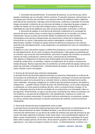ADMINISTRACIÓN ALGUNOS ASPECTOS DE LA GESTIÓN ADMINISTRATIVA 
1. Consultoría de procedimientos: Ó consultoría de procesos, es una técnica que utiliza 
equipos coordinados por un consultor interno o externo. El consultor promueve intervenciones en 
los equipos para hacerlas más sensibles a sus procesos internos de establecer metas y objetivos, 
participación de sentimientos, liderazgo, toma de decisiones, confianza y creatividad. El consultor 
trabaja con prender la dinámica de sus relaciones de trabajo en situaciones de grupo o equipo, a 
cambiar los medios con los cuales ellos trabajan juntos y a desarrollar el diagnóstico y las 
habilidades de solución de problemas que ellos necesitan para poder incrementar su eficacia. 
2. Desarrollo de equipos: Es una técnica de alteración conductista en la cual grupos de 
personas de varios niveles y áreas se reúnen bajo la coordinación de un consultor y se critican 
mutuamente; buscan un punto de encuentro donde la colaboración sea más fructífera, 
eliminándose así las barreras interpersonales de comunicación a través de la comprensión y la 
aclaración de sus causas. Cada equipo auto evalúa su desempeño y conducta a través de 
determinadas variables. El trabajo en equipo elimina las diferencias jerárquicas y los intereses 
específicos de cada departamento, lo que proporciona una predisposición sana a la creatividad y a 
la innovación. 
El objetivo es crear y desarrollar equipos sin diferencias jerárquicas y sin los intereses específicos 
de cada departamento de los cuales se originan los participantes. Cada equipo es coordinado por 
un consultor cuya actuación varía enormemente, para hacer el equipo más sensible a sus procesos 
internos de metas, participación, confianza mutua, comunicación de sentimientos, ... 
Otro objetivo es diagnosticar las barreras para el desempeño eficaz del equipo, fortalecer el 
sentido de unidad entre sus miembros, mejorar el cumplimiento de las tareas y el proceso de 
trabajo del grupo. Muchas organizaciones no satisfechas con el desarrollo de equipos realizan una 
etapa más avanzada: el Empowerment, o fortalecimiento de equipos. Se trata de dar más énfasis, 
fuerza, libertad y valor a los equipos. 
4. Técnicas de intervención para relaciones intergrupales 
La principal técnica de desarrollo organizacional para las relaciones intergrupales es la técnica de 
las reuniones de confrontación. Reuniones de confrontación constituyen una técnica de alteración 
conductista a partir de la actuación de un consultor interno o externo (llamado tercera parte), 
como moderador. Dos grupos antagónicos en conflicto (por desconfianza recíproca, discordancia, 
antagonismo, ...) pueden tratarse a través de juntas de confrontaciones, en las cuales cada grupo 
se autoevalúa, así como evalúa la conducta del otro, como si se pusiera frente al espejo. En las 
juntas, cada grupo presenta al otro los resultados de sus evaluaciones y es interrogado sobre sus 
percepciones. Posteriormente se sigue a una discusión, inicialmente muy intensa y acalorada, con 
una tendencia a una posición de comprensión y de entendimiento recíprocos en cuanto a la 
conducta de las partes involucradas. El consultor facilita la confrontación sin emociones, pondera 
las críticas, orienta la discusión para la solución constructiva del conflicto y elimina las barreras 
intergrupales. 
5. Técnicas de intervención para la organización como un todo 
La principal técnica de desarrollo organizacional para toda la organización es retroalimentación de 
datos. Retroalimentación de datos o feedback de datos, o aun técnica de levantamiento y 
suministro de informaciones es una técnica de cambio de conducta que parte del principio de que 
cuanto más datos cognitivos el individuo recibe, tanto mayor será su posibilidad de organizar los 
datos y actuar creativamente. La retroalimentación de datos proporciona aprendizaje de nuevos 
datos sobre la propia persona, de los otros, de los procesos grupales o de la dinámica de toda la 
organización - Los cuales no siempre se toman en cuenta-. La retroalimentación se refiere a las 
UNIDAD X – GRUPO 8 – AÑO 2014 . 33 
 
