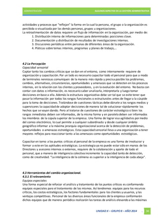 ADMINISTRACIÓN ALGUNOS ASPECTOS DE LA GESTIÓN ADMINISTRATIVA 
actividades y procesos que "reflejan" la forma en la cual la persona, el grupo o la organización es 
percibida o visualizada por las demás personas, grupos u organizaciones. 
La retroalimentación de datos requiere un flujo de información en la organización, por medio de: 
1. Distribución interna de informaciones para determinadas posiciones clave. 
2. Documentación y distribución de resultados de investigaciones internas. 
3. Discusiones periódicas entre personas de diferentes áreas de la organización. 
4. Pláticas sobre temas internos, programas y planes de trabajo,... 
4.2 La Percepción 
Capacidad sensorial 
Captar tanto los cambios críticos que se dan en el entorno, como internamente requiere de 
organización y capacitación. Por un lado es necesario capacitar todo el personal para que a modo 
de terminales nerviosas comuniquen de la manera más rápida y precisa posible los problemas, 
cambios, alternativas, circunstancias, oportunidades y amenazas que se detecten en los procesos 
internos, en la relación con los clientes y proveedores, y en la evolución del entorno. No basta con 
contar con datos o información, es necesario saber analizarla, interpretarla y luego tomar 
decisiones en base a ella. Además la estructura organizativa debe ser tal que se evite tener que 
pasar la información por todos los rangos funcionales o estructurales antes de llegar a la cúspide 
para la toma de decisiones. Tratándose de cuestiones tácticas debe dársele a los rangos medios y 
supervisores la capacidad de adoptar decisiones de manera tal de solucionar rápidamente los 
hechos que se vayan dando. Pero al tratarse de cuestiones de carácter estratégico si bien los 
rangos inmediatos deben ser informados, de la misma forma y en paralelo deben ser informados 
los miembros de la cúpula superior de la empresa. Una forma de lograr esa agilidad es por medio 
del correo electrónico, lo cual permite a cualquier subordinado y desde cualquier ámbito 
geográfico informar a la máxima jerarquía organizacional acerca de la detección de problemas, 
oportunidades o amenazas estratégicas. Esta capacidad sensorial lleva a una organización a tener 
mayores reflejos para reaccionar tanto a las amenazas como oportunidades estratégicas. 
Capacitar en torno a los puntos críticos al personal de la empresa es una forma de involucrar y 
formar a este en las aptitudes estratégicas. La estrategia ya no puede estar sólo en manos de los 
Directores y asesores internos o externos, requiere de la colaboración y aporte de todo el 
personal, que a manera de inteligencia colectiva incremente la capacidad tanto de detección, 
como de creatividad. “La inteligencia de la colmena es superior a la inteligencia de cada abeja”. 
4.3 Herramientas del cambio organizacional. 
4.3.1 El relevamiento 
Equipos especiales 
Una forma especial de reforzar el análisis y tratamiento de los puntos críticos es conformando 
equipos especiales para el tratamiento de los mismos. Así tendremos equipos para los recursos 
críticos, los costos estratégicos, los factores fundamentales para los clientes y usuarios, y las 
ventajas competitivas. Personal de las diversas áreas funcionales de la empresa conformarán 
dichos equipos que de manera periódica realizarán las tareas de análisis elevando a las máximas 
UNIDAD X – GRUPO 8 – AÑO 2014 . 34 
 
