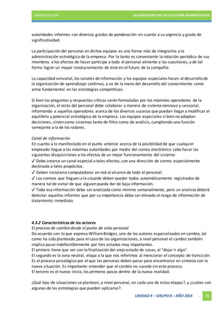 ADMINISTRACIÓN ALGUNOS ASPECTOS DE LA GESTIÓN ADMINISTRATIVA 
autoridades informes con diversos grados de ponderación en cuanto a su urgencia y grado de 
significatividad. 
La participación del personal en dichos equipos es una forma más de integrarlos a la 
administración estratégica de la empresa. Por lo tanto es conveniente la rotación periódica de sus 
miembros a los efectos de hacer participe a todo el personal atinente a las cuestiones, y de tal 
forma lograr un mayor involucramiento de éste en el futuro de la compañía. 
La capacidad sensorial, los canales de información y los equipos especiales hacen al desarrollo de 
la organización de aprendizaje continuo, y va de la mano del desarrollo del conocimiento como 
arma fundamental en las estrategias competitivas. 
Si bien las preguntas y respuestas críticas serán formuladas por los máximos operadores de la 
organización, el resto del personal debe colaborar a manera de sistema nervioso y sensorial, 
informando a aquellos operadores acerca de los diversos sucesos que puedan llegar a modificar el 
equilibrio y potencial estratégico de la empresa. Los equipos especiales si bien no adoptan 
decisiones, sirven como sistemas tanto de filtro como de análisis, cumpliendo una función 
semejante a la de los radares. 
Canal de información 
En cuanto a lo manifestado en el punto anterior acerca de la posibilidad de que cualqui er 
empleado llegue a las máximas autoridades por medio del correo electrónico cabe hacer las 
siguientes disquisiciones a los efectos de un mejor funcionamiento del sistema: 
✓ Debe crearse un canal especial a tales efectos, con una dirección de correo especialmente 
destinada a tales propósitos. 
✓ Deben instalarse computadoras en red al alcance de todo el personal. 
✓ Los correos que lleguen a la cúspide deben quedar todos automáticamente registrados de 
manera tal de evitar de que alguien pueda dar de baja información. 
✓ Toda esa información debe ser analizada como mínimo semanalmente, pero un analista deberá 
detectar aquellos informes que por su importancia deba ser elevado al rango de información de 
tratamiento inmediato. 
4.3.2 Características de los actores 
El proceso de cambio desde el punto de vista personal 
De acuerdo con lo que expresa William Bridges, uno de los autores especializados en cambio, tal 
como ha sido planteado para el caso de las organizaciones, a nivel personal el cambio también 
implica pasar indefectiblemente por tres estados muy importantes. 
El primero tiene que ver con la finalización del viejo estado de cosas, el "dejar ir algo". 
El segundo es la zona neutral, etapa a la que nos referimos al mencionar el concepto de transición. 
Es el proceso psicológico por el que las personas deben pasar para encontrarse en sintonía con la 
nueva situación. Es importante entender que el cambio no sucede sin este proceso. 
El tercero es el nuevo inicio, los primeros pasos dentro de la nueva realidad. 
¿Qué tipo de situaciones se plantean, a nivel personal, en cada una de estas etapas?, y ¿cuáles son 
algunas de las estrategias que pueden aplicarse?: 
UNIDAD X – GRUPO 8 – AÑO 2014 . 35 
 