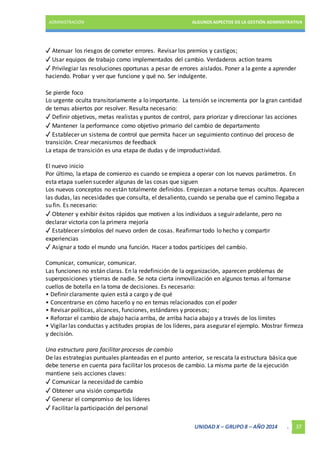 ADMINISTRACIÓN ALGUNOS ASPECTOS DE LA GESTIÓN ADMINISTRATIVA 
✓ Atenuar los riesgos de cometer errores. Revisar los premios y castigos; 
✓ Usar equipos de trabajo como implementados del cambio. Verdaderos action teams 
✓ Privilegiar las resoluciones oportunas a pesar de errores aislados. Poner a la gente a aprender 
haciendo. Probar y ver que funcione y qué no. Ser indulgente. 
Se pierde foco 
Lo urgente oculta transitoriamente a lo importante. La tensión se incrementa por la gran cantidad 
de temas abiertos por resolver. Resulta necesario: 
✓ Definir objetivos, metas realistas y puntos de control, para priorizar y direccionar las acciones 
✓ Mantener la performance como objetivo primario del cambio de departamento 
✓ Establecer un sistema de control que permita hacer un seguimiento continuo del proceso de 
transición. Crear mecanismos de feedback 
La etapa de transición es una etapa de dudas y de improductividad. 
El nuevo inicio 
Por último, la etapa de comienzo es cuando se empieza a operar con los nuevos parámetros. En 
esta etapa suelen suceder algunas de las cosas que siguen 
Los nuevos conceptos no están totalmente definidos. Empiezan a notarse temas ocultos. Aparecen 
las dudas, las necesidades que consulta, el desaliento, cuando se penaba que el camino llegaba a 
su fin. Es necesario: 
✓ Obtener y exhibir éxitos rápidos que motiven a los individuos a seguir adelante, pero no 
declarar victoria con la primera mejoría 
✓ Establecer símbolos del nuevo orden de cosas. Reafirmar todo lo hecho y compartir 
experiencias 
✓ Asignar a todo el mundo una función. Hacer a todos partícipes del cambio. 
Comunicar, comunicar, comunicar. 
Las funciones no están claras. En la redefinición de la organización, aparecen problemas de 
superposiciones y tierras de nadie. Se nota cierta inmovilización en algunos temas al formarse 
cuellos de botella en la toma de decisiones. Es necesario: 
• Definir claramente quien está a cargo y de qué 
• Concentrarse en cómo hacerlo y no en temas relacionados con el poder 
• Revisar políticas, alcances, funciones, estándares y procesos; 
• Reforzar el cambio de abajo hacia arriba, de arriba hacia abajo y a través de los límites 
• Vigilar las conductas y actitudes propias de los líderes, para asegurar el ejemplo. Mostrar firmeza 
y decisión. 
Una estructura para facilitar procesos de cambio 
De las estrategias puntuales planteadas en el punto anterior, se rescata la estructura básica que 
debe tenerse en cuenta para facilitar los procesos de cambio. La misma parte de la ejecución 
mantiene seis acciones claves: 
✓ Comunicar la necesidad de cambio 
✓ Obtener una visión compartida 
✓ Generar el compromiso de los líderes 
✓ Facilitar la participación del personal 
UNIDAD X – GRUPO 8 – AÑO 2014 . 37 
 