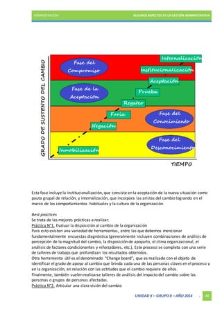 ADMINISTRACIÓN ALGUNOS ASPECTOS DE LA GESTIÓN ADMINISTRATIVA 
Esta fase incluye la institucionalización, que consiste en la aceptación de la nueva situación como 
pauta grupal de relación, y internalización, que incorpora las aristas del cambio logrando en el 
marco de los comportamientos habituales y la cultura de la organización. 
Best practices 
Se trata de las mejores prácticas a realizar: 
Práctica N°1. Evaluar la disposición al cambio de la organización 
Para esto existen una variedad de herramientas, entre las que debemos mencionar 
fundamentalmente encuestas diagnóstico (generalmente incluyen combinaciones de análisis de 
percepción de la magnitud del cambio, la disposición de apoyarlo, el clima organizacional, el 
análisis de factores condicionantes y reforzadores, etc.). Este proceso se completa con una serie 
de talleres de trabajo que profundizan los resultados obtenidos. 
Otra herramienta útil es el denominado "Change board", que es realizado con el objeto de 
identificar el grado de apoyo al cambio que brinda cada una de las personas claves en el proceso y 
en la organización, en relación con las actitudes que el cambio requiere de ellos. 
Finalmente, también suelen realizarse talleres de análisis del impacto del cambio sobre las 
personas o grupos de personas afectadas. 
Práctica N°2. Articular una clara visión del cambio 
UNIDAD X – GRUPO 8 – AÑO 2014 . 40 
 