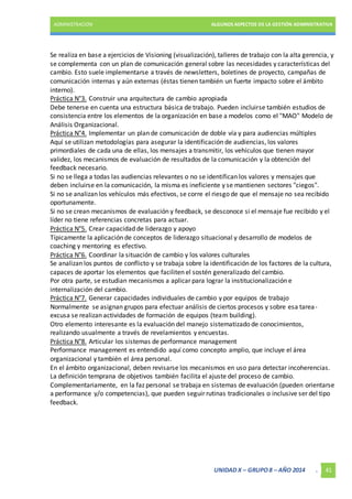 ADMINISTRACIÓN ALGUNOS ASPECTOS DE LA GESTIÓN ADMINISTRATIVA 
Se realiza en base a ejercicios de Visioning (visualización), talleres de trabajo con la alta gerencia, y 
se complementa con un plan de comunicación general sobre las necesidades y características del 
cambio. Esto suele implementarse a través de newsletters, boletines de proyecto, campañas de 
comunicación internas y aún externas (éstas tienen también un fuerte impacto sobre el ámbito 
interno). 
Práctica N°3. Construir una arquitectura de cambio apropiada 
Debe tenerse en cuenta una estructura básica de trabajo. Pueden incluirse también estudios de 
consistencia entre los elementos de la organización en base a modelos como el "MAO" Modelo de 
Análisis Organizacional. 
Práctica N°4. Implementar un plan de comunicación de doble vía y para audiencias múltiples 
Aquí se utilizan metodologías para asegurar la identificación de audiencias, los valores 
primordiales de cada una de ellas, los mensajes a transmitir, los vehículos que tienen mayor 
validez, los mecanismos de evaluación de resultados de la comunicación y la obtención del 
feedback necesario. 
Si no se llega a todas las audiencias relevantes o no se identifican los valores y mensajes que 
deben incluirse en la comunicación, la misma es ineficiente y se mantienen sectores "ciegos". 
Si no se analizan los vehículos más efectivos, se corre el riesgo de que el mensaje no sea recibido 
oportunamente. 
Si no se crean mecanismos de evaluación y feedback, se desconoce si el mensaje fue recibido y el 
líder no tiene referencias concretas para actuar. 
Práctica N°5. Crear capacidad de liderazgo y apoyo 
Típicamente la aplicación de conceptos de liderazgo situacional y desarrollo de modelos de 
coaching y mentoring es efectivo. 
Práctica N°6. Coordinar la situación de cambio y los valores culturales 
Se analizan los puntos de conflicto y se trabaja sobre la identificación de los factores de la cultura, 
capaces de aportar los elementos que faciliten el sostén generalizado del cambio. 
Por otra parte, se estudian mecanismos a aplicar para lograr la institucionalización e 
internalización del cambio. 
Práctica N°7. Generar capacidades individuales de cambio y por equipos de trabajo 
Normalmente se asignan grupos para efectuar análisis de ciertos procesos y sobre esa tarea-excusa 
se realizan actividades de formación de equipos (team building). 
Otro elemento interesante es la evaluación del manejo sistematizado de conocimientos, 
realizando usualmente a través de revelamientos y encuestas. 
Práctica N°8. Articular los sistemas de performance management 
Performance management es entendido aquí como concepto amplio, que incluye el área 
organizacional y también el área personal. 
En el ámbito organizacional, deben revisarse los mecanismos en uso para detectar incoherencias. 
La definición temprana de objetivos también facilita el ajuste del proceso de cambio. 
Complementariamente, en la faz personal se trabaja en sistemas de evaluación (pueden orientarse 
a performance y/o competencias), que pueden seguir rutinas tradicionales o inclusive ser del tipo 
feedback. 
UNIDAD X – GRUPO 8 – AÑO 2014 . 41 
 