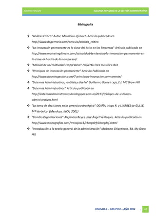 ADMINISTRACIÓN ALGUNOS ASPECTOS DE LA GESTIÓN ADMINISTRATIVA 
UNIDAD X – GRUPO 8 – AÑO 2014 . 42 
Bibliografía 
 "Análisis Crítico" Autor: Mauricio Lefcovich. Artículo publicado en 
http://www.degerencia.com/articulo/analisis_critico 
 "La innovación permanente es la clave del éxito en las Empresas" Artículo publicado en 
http://www.marketingdirecto.com/actualidad/tendencias/la-innovacion-permanente-es-la- 
clave-del-exito-de-las-empresas/ 
 "Manual de la creatividad Empresarial" Proyecto Crea Bussines Idea 
 "Principios de innovación permanente" Artículo Publicado en 
http://www.apuntesgestion.com/7-principios-innovacion-permanente/ 
 "Sistemas Administrativos, análisis y diseño" Guillermo Gómez ceja, Ed. MC Graw Hill 
 "Sistemas Administrativos" Artículo publicado en 
http://sistemasadministrativosda.blogspot.com.ar/2013/05/tipos-de-sistemas-administrativos. 
html 
 "La toma de decisiones en la gerencia estratégica" OCAÑA, Hugo R. y LINARES de GULLE, 
Mª Verónica (Mendoza, INCA, 2001) 
 "Cambio Organizacional" Alejandro Reyes, José Ángel Velásquez. Artículo publicado en 
http://www.monografias.com/trabajos13/cborgdef/cborgdef.shtml 
 "Introducción a la teoría general de la administración" Idalberto Chiavenato, Ed. Mc Graw 
Hill 
