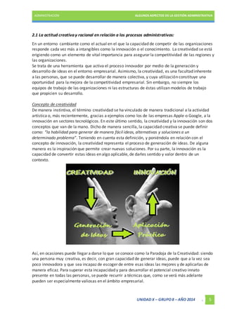 ADMINISTRACIÓN ALGUNOS ASPECTOS DE LA GESTIÓN ADMINISTRATIVA 
2.1 La actitud creativa y racional en relación a los procesos administrativos: 
En un entorno cambiante como el actual en el que la capacidad de competir de las organizaciones 
responde cada vez más a intangibles como la innovación o el conocimiento. La creatividad se está 
erigiendo como un elemento de vital importancia para asegurar la competitividad de las regiones y 
las organizaciones. 
Se trata de una herramienta que activa el proceso innovador por medio de la generación y 
desarrollo de ideas en el entorno empresarial. Asimismo, la creatividad, es una facultad inherente 
a las personas, que se puede desarrollar de manera colectiva, y cuya utilización constituye una 
oportunidad para la mejora de la competitividad empresarial. Sin embargo, no siempre los 
equipos de trabajo de las organizaciones ni las estructuras de éstas utilizan modelos de trabajo 
que propicien su desarrollo. 
Concepto de creatividad 
De manera instintiva, el término creatividad se ha vinculado de manera tradicional a la actividad 
artística o, más recientemente, gracias a ejemplos como los de las empresas Apple o Google, a la 
innovación en sectores tecnológicos. En este último sentido, la creatividad y la innovación son dos 
conceptos que van de la mano. Dicho de manera sencilla, la capacidad creativa se puede definir 
como: “la habilidad para generar de manera fácil ideas, alternativas y soluciones a un 
determinado problema”. Teniendo en cuenta esta definición, y poniéndola en relación con el 
concepto de innovación, la creatividad representa el proceso de generación de ideas. De alguna 
manera es la inspiración que permite crear nuevas soluciones. Por su parte, la innovación es la 
capacidad de convertir estas ideas en algo aplicable, de darles sentido y valor dentro de un 
contexto. 
Así, en ocasiones puede llegar a darse lo que se conoce como la Paradoja de la Creatividad: siendo 
una persona muy creativa, es decir, con gran capacidad de generar ideas, puede que a la vez sea 
poco innovadora y que sea incapaz de escoger de entre esas ideas las mejores y de aplicarlas de 
manera eficaz. Para superar esta incapacidad y para desarrollar el potencial creativo innato 
presente en todas las personas, se puede recurrir a técnicas que, como se verá más adelante 
pueden ser especialmente valiosas en el ámbito empresarial. 
UNIDAD X – GRUPO 8 – AÑO 2014 . 5 
 