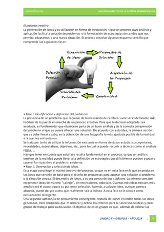 ADMINISTRACIÓN ALGUNOS ASPECTOS DE LA GESTIÓN ADMINISTRATIVA 
El proceso creativo 
La generación de ideas y su utilización en forma de innovación, sigue un proceso cuyo análisis y 
aplicación facilita la solución de problemas y la formulación de estrategias de cambio que nos 
permita adaptarnos a una nueva situación. El proceso creativo sigue un esquema sencillo que 
comprende las siguientes fases: 
• Fase I. Identificación y definición del problema. 
La presencia de un problema que requiere de la realización de cambios suele ser el detonante más 
habitual de la puesta en marcha de un proceso creativo. Para que la decisión adoptada sea 
acertada, es fundamental que el proceso parta de un buen análisis y de la correcta comprensión 
del problema al que se quiere ofrecer una solución. De acuerdo con esta idea, la primera acción 
que se debe llevar a cabo, es la obtención de una fotografía lo más ajustada posible de la realidad 
a la que nos enfrentamos. 
Se trata por tanto de utilizar la información existente en forma de datos estadísticos, opiniones, 
necesidades, expectativas, objetivos, etc., para lo cual se puede recurrir a técnicas como el análisis 
FODA, … 
Hay que tener en cuenta que esta fase resulta fundamental en el proceso, ya que un análisis 
erróneo de la realidad puede llevar a la definición de estrategias que difícilmente pueden ayudar a 
superar la situación o el problema existente. 
• Fase II. Generación y selección de ideas. 
Esta etapa constituye el núcleo creativo del proceso, ya que es en esta fase en la que se producen 
las ideas que servirán de base para el diseño de propuestas para aportar una solución al problema 
o la situación creada. El desarrollo de ideas, a su vez consta de dos subfases. La primera consiste 
en generar ideas de manera “salvaje”, sin restricciones, todo vale. Cuantas más ideas existan, más 
amplio será el abanico para su posterior selección. Además, cualquier idea, aunque parezca 
absurda, puede dar pie a otra que realmente sea la idónea. A esta fase se le conoce como 
pensamiento divergente. 
Una segunda subfase, la de pensamiento convergente, trataría de poner en orden todas las ideas 
generadas. Para ello habría que establecer y definir los criterios para la selección de ideas y crear 
grupos de trabajo para su discusión. El objetivo de estos grupos es que, además de valorar las 
UNIDAD X – GRUPO 8 – AÑO 2014 . 6 
 