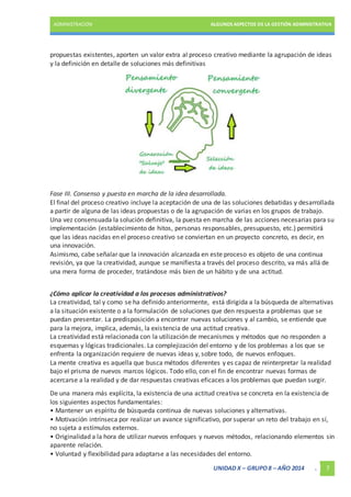 ADMINISTRACIÓN ALGUNOS ASPECTOS DE LA GESTIÓN ADMINISTRATIVA 
propuestas existentes, aporten un valor extra al proceso creativo mediante la agrupación de ideas 
y la definición en detalle de soluciones más definitivas 
Fase III. Consenso y puesta en marcha de la idea desarrollada. 
El final del proceso creativo incluye la aceptación de una de las soluciones debatidas y desarrollada 
a partir de alguna de las ideas propuestas o de la agrupación de varias en los grupos de trabajo. 
Una vez consensuada la solución definitiva, la puesta en marcha de las acciones necesarias para su 
implementación (establecimiento de hitos, personas responsables, presupuesto, etc.) permitirá 
que las ideas nacidas en el proceso creativo se conviertan en un proyecto concreto, es decir, en 
una innovación. 
Asimismo, cabe señalar que la innovación alcanzada en este proceso es objeto de una continua 
revisión, ya que la creatividad, aunque se manifiesta a través del proceso descrito, va más allá de 
una mera forma de proceder, tratándose más bien de un hábito y de una actitud. 
¿Cómo aplicar la creatividad a los procesos administrativos? 
La creatividad, tal y como se ha definido anteriormente, está dirigida a la búsqueda de alternativas 
a la situación existente o a la formulación de soluciones que den respuesta a problemas que se 
puedan presentar. La predisposición a encontrar nuevas soluciones y al cambio, se entiende que 
para la mejora, implica, además, la existencia de una actitud creativa. 
La creatividad está relacionada con la utilización de mecanismos y métodos que no responden a 
esquemas y lógicas tradicionales. La complejización del entorno y de los problemas a los que se 
enfrenta la organización requiere de nuevas ideas y, sobre todo, de nuevos enfoques. 
La mente creativa es aquella que busca métodos diferentes y es capaz de reinterpretar la realidad 
bajo el prisma de nuevos marcos lógicos. Todo ello, con el fin de encontrar nuevas formas de 
acercarse a la realidad y de dar respuestas creativas eficaces a los problemas que puedan surgir. 
De una manera más explícita, la existencia de una actitud creativa se concreta en la existencia de 
los siguientes aspectos fundamentales: 
• Mantener un espíritu de búsqueda continua de nuevas soluciones y alternativas. 
• Motivación intrínseca por realizar un avance significativo, por superar un reto del trabajo en sí, 
no sujeta a estímulos externos. 
• Originalidad a la hora de utilizar nuevos enfoques y nuevos métodos, relacionando elementos sin 
aparente relación. 
• Voluntad y flexibilidad para adaptarse a las necesidades del entorno. 
UNIDAD X – GRUPO 8 – AÑO 2014 . 7 
 