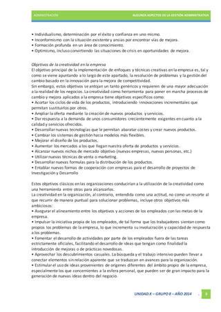 ADMINISTRACIÓN ALGUNOS ASPECTOS DE LA GESTIÓN ADMINISTRATIVA 
• Individualismo, determinación por el éxito y confianza en uno mismo. 
• Inconformismo con la situación existente y ansias por encontrar vías de mejora. 
• Formación profunda en un área de conocimiento. 
• Optimismo, incluso convirtiendo las situaciones de crisis en oportunidades de mejora. 
Objetivos de la creatividad en la empresa 
El objetivo principal de la implementación de enfoques y técnicas creativas en la empresa es, tal y 
como se viene apuntando a lo largo de este apartado, la resolución de problemas y la gestión del 
cambio basado en la innovación para la mejora de competitividad. 
Sin embargo, estos objetivos se antojan un tanto genéricos y requieren de una mayor adecuación 
a la realidad de los negocios. La creatividad como herramienta para poner en marcha procesos de 
cambio y mejora aplicados a la empresa tiene objetivos específicos como: 
• Acortar los ciclos de vida de los productos, introduciendo innovaciones incrementales que 
permitan sustituirlos por otros. 
• Ampliar la oferta mediante la creación de nuevos productos y servicios. 
• Dar respuesta a la demanda de unos consumidores crecientemente exigentes en cuanto a la 
calidad y servicios ofrecidos. 
• Desarrollar nuevas tecnologías que le permitan abaratar costes y crear nuevos productos. 
• Cambiar los sistemas de gestión hacia modelos más flexibles. 
• Mejorar el diseño de los productos. 
• Aumentar los mercados a los que llegan nuestra oferta de productos y servicios. 
• Alcanzar nuevos nichos de mercado objetivo (nuevas empresas, nuevas personas, etc.) 
• Utilizar nuevas técnicas de venta o marketing. 
• Desarrollar nuevas formulas para la distribución de los productos. 
• Entablar nuevas formas de cooperación con empresas para el desarrollo de proyectos de 
Investigación y Desarrollo 
Estos objetivos clásicos en las organizaciones conducirían a la utilización de la creatividad como 
una herramienta entre otras para alcanzarlos. 
La creatividad en la organización, al contrario, entendida como una actitud, no como un resorte al 
que recurrir de manera puntual para solucionar problemas, incluye otros objetivos más 
ambiciosos: 
• Asegurar el alineamiento entre los objetivos y acciones de los empleados con las metas de la 
empresa. 
• Impulsar la iniciativa propia de los empleados, de tal forma que los trabajadores sientan como 
propios los problemas de la empresa, lo que incrementa su involucración y capacidad de respuesta 
a los problemas. 
• Fomentar el desarrollo de actividades por parte de los empleados fuera de las tareas 
estrictamente oficiales, facilitando el desarrollo de ideas que tengan como finalidad la 
introducción de mejoras o de prácticas novedosas. 
• Aprovechar los descubrimientos casuales. La búsqueda y el trabajo intensivo pueden llevar a 
conectar elementos sin relación aparente que se traduzcan en avances para la organización. 
• Estimular el uso de ideas provenientes de orígenes diferentes del ámbito propio de la empresa, 
especialmente los que concernientes a la esfera personal, que pueden ser de gran impacto para la 
generación de nuevas ideas dentro del negocio. 
UNIDAD X – GRUPO 8 – AÑO 2014 . 8 
 