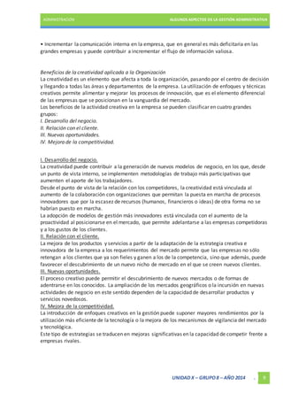 ADMINISTRACIÓN ALGUNOS ASPECTOS DE LA GESTIÓN ADMINISTRATIVA 
• Incrementar la comunicación interna en la empresa, que en general es más deficitaria en las 
grandes empresas y puede contribuir a incrementar el flujo de información valiosa. 
Beneficios de la creatividad aplicada a la Organización 
La creatividad es un elemento que afecta a toda la organización, pasando por el centro de decisión 
y llegando a todas las áreas y departamentos de la empresa. La utilización de enfoques y técnicas 
creativos permite alimentar y mejorar los procesos de innovación, que es el elemento diferencial 
de las empresas que se posicionan en la vanguardia del mercado. 
Los beneficios de la actividad creativa en la empresa se pueden clasificar en cuatro grandes 
grupos: 
I. Desarrollo del negocio. 
II. Relación con el cliente. 
III. Nuevas oportunidades. 
IV. Mejora de la competitividad. 
I. Desarrollo del negocio. 
La creatividad puede contribuir a la generación de nuevos modelos de negocio, en los que, desde 
un punto de vista interno, se implementen metodologías de trabajo más participativas que 
aumenten el aporte de los trabajadores. 
Desde el punto de vista de la relación con los competidores, la creatividad está vinculada al 
aumento de la colaboración con organizaciones que permitan la puesta en marcha de procesos 
innovadores que por la escasez de recursos (humanos, financieros o ideas) de otra forma no se 
habrían puesto en marcha. 
La adopción de modelos de gestión más innovadores está vinculada con el aumento de la 
proactividad al posicionarse en el mercado, que permite adelantarse a las empresas competidoras 
y a los gustos de los clientes. 
II. Relación con el cliente. 
La mejora de los productos y servicios a partir de la adaptación de la estrategia creativa e 
innovadora de la empresa a los requerimientos del mercado permite que las empresas no sólo 
retengan a los clientes que ya son fieles y ganen a los de la competencia, sino que además, puede 
favorecer el descubrimiento de un nuevo nicho de mercado en el que se creen nuevos clientes. 
III. Nuevas oportunidades. 
El proceso creativo puede permitir el descubrimiento de nuevos mercados o de formas de 
adentrarse en los conocidos. La ampliación de los mercados geográficos o la incursión en nuevas 
actividades de negocio en este sentido dependen de la capacidad de desarrollar productos y 
servicios novedosos. 
IV. Mejora de la competitividad. 
La introducción de enfoques creativos en la gestión puede suponer mayores rendimientos por la 
utilización más eficiente de la tecnología o la mejora de los mecanismos de vigilancia del mercado 
y tecnológica. 
Este tipo de estrategias se traducen en mejoras significativas en la capacidad de competir frente a 
empresas rivales. 
UNIDAD X – GRUPO 8 – AÑO 2014 . 9 
 
