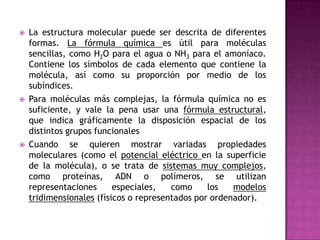La estructura molecular puede ser descrita de diferentes formas. La fórmula química es útil para moléculas sencillas, como H2O para el agua o NH3 para el amoníaco. Contiene los símbolos de cada elemento que contiene la molécula, así como su proporción por medio de los subíndices.Para moléculas más complejas, la fórmula química no es suficiente, y vale la pena usar una fórmula estructural, que indica gráficamente la disposición espacial de los distintos grupos funcionalesCuando se quieren mostrar variadas propiedades moleculares (como el potencial eléctrico en la superficie de la molécula), o se trata de sistemas muy complejos, como proteínas, ADN o polímeros, se utilizan representaciones especiales, como los modelos tridimensionales (físicos o representados por ordenador).