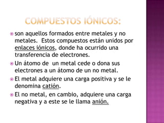 Compuestos Iónicos:  son aquellos formados entre metales y no metales.  Estos compuestos están unidos por enlaces iónicos, donde ha ocurrido una transferencia de electrones.   Un átomo de  un metal cede o dona sus electrones a un átomo de un no metal.  El metal adquiere una carga positiva y se le denomina catión.  El no metal, en cambio, adquiere una carga negativa y a este se le llama anión.