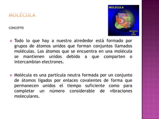 MoléculaCONCEPTOTodo lo que hay a nuestro alrededor está formado por grupos de átomos unidos que forman conjuntos llamados moléculas. Los átomos que se encuentra en una molécula se mantienen unidos debido a que comparten o intercambian electrones.Molécula es una partícula neutra formada por un conjunto de átomos ligados por enlaces covalentes de forma que permanecen unidos el tiempo suficiente como para completar un número considerable de vibraciones moleculares.