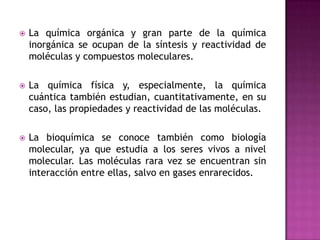 La química orgánica y gran parte de la química inorgánica se ocupan de la síntesis y reactividad de moléculas y compuestos moleculares.La química física y, especialmente, la química cuántica también estudian, cuantitativamente, en su caso, las propiedades y reactividad de las moléculas. La bioquímica se conoce también como biología molecular, ya que estudia a los seres vivos a nivel molecular. Las moléculas rara vez se encuentran sin interacción entre ellas, salvo en gases enrarecidos. 