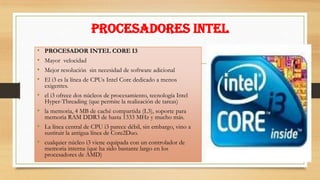PROCESADORES INTEL
•
•
•
•

PROCESADOR INTEL CORE I3
Mayor velocidad
Mejor resolución sin necesidad de software adicional
El i3 es la línea de CPUs Intel Core dedicado a menos
exigentes.

• el i3 ofrece dos núcleos de procesamiento, tecnología Intel
Hyper-Threading (que permite la realización de tareas)

• la memoria, 4 MB de caché compartida (L3), soporte para
memoria RAM DDR3 de hasta 1333 MHz y mucho más.

• La línea central de CPU i3 parece débil, sin embargo, vino a
sustituir la antigua línea de Core2Duo.

• cualquier núcleo i3 viene equipada con un controlador de
memoria interna (que ha sido bastante largo en los
procesadores de AMD)

 