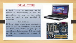DUAL CORE
El Dual Core es, un procesador con dos
núcleos de procesamiento, es decir dos
procesadores en uno, con sus sendas
memorias caché a igual cantidad de
conectores.
Características
El Doble Núcleo permite a una computadora
ganar un %250 de rendimiento, es decir más
del doble, pero existen, al igual que ha
ocurrido con el advenimiento de la tecnología
de 64 bits, impedimentos grandes de
software.

 