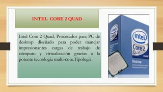 INTEL CORE 2 QUAD

Intel Core 2 Quad. Procesador para PC de
desktop diseñado para poder manejar
impresionantes cargas de trabajo de
cómputo y virtualización gracias a la
potente tecnología multi-core.Tipología

 