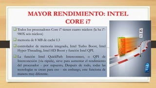 MAYOR RENDIMIENTO: INTEL
CORE i7
 Todos los procesadores Core i7 tienen cuatro núcleos (la ha i7980X seis núcleos)

 memoria de 8 MB de caché L3
 controlador de memoria integrado, Intel Turbo Boost, Intel
Hyper-Threading, Intel HD Boost y función Intel QPI.

 La función Intel QuickPath Interconnect, o QPI de
Interconexión (vía rápida), sirve para aumentar el rendimiento
del procesador - por supuesto, Después de todo, todas las
tecnologías se crean para eso - sin embargo, este funciona de
manera muy diferente.

 