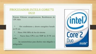 PROCESADOR INTEL® CORE™2
DUO
Potente. Eficiente energéticamente. Rendimiento de
CPU líder.
*
Alto rendimiento y ahorro energético basado
en 45 nm
*

*
todas

Hasta 1066 MHz de bus de sistema

Nueva línea CPUs con TDP de 25 W con

las características para diseños más delgados y
refrigerados

 