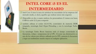 INTEL CORE i5 ES EL
INTERMEDIARIO
 Intel Core i5 tiene la tarea de satisfacer las necesidades de las empresas del
mercado medio, es decir, aquellos que realizan tareas más exigentes

 Disponible en dos o cuatro núcleos, los procesadores i5 vienen con hasta
8 MB de caché (L3) para compartir

 también utilizan el socket LGA1156, controlador de memoria DDR
integrado, tecnología Intel Hyper-Threading y con la tecnología Turbo
Boost.

 La tecnología Turbo Boost funciona todo el tiempo controlando la
frecuencia, voltaje y temperatura de la CPU. Al notar una disminución en
uno de los valores por defecto utilizado por la CPU, aumenta la frecuencia
y logra un rendimiento mucho mayor en cualquier aplicación.

 