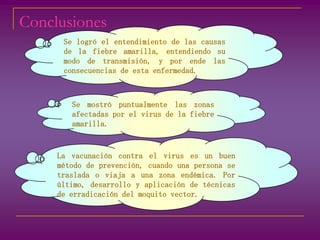 ConclusionesSe logró el entendimiento de las causas de la fiebre amarilla, entendiendo su modo de transmisión, y por ende las consecuencias de esta enfermedad.Se mostró puntualmente las zonas afectadas por el virus de la fiebre amarilla.La vacunación contra el virus es un buen método de prevención, cuando una persona se traslada o viaja a una zona endémica. Por último, desarrollo y aplicación de técnicas de erradicación del moquito vector.