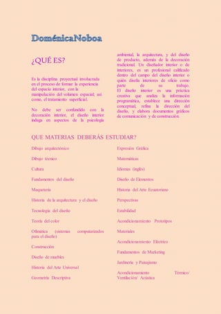 ¿QUÉ ES?
Es la disciplina proyectual involucrada
en el proceso de formar la experiencia
del espacio interior, con la
manipulación del volumen espacial; así
como, el tratamiento superficial.
No debe ser confundido con la
decoración interior, el diseño interior
indaga en aspectos de la psicología
ambiental, la arquitectura, y del diseño
de producto, además de la decoración
tradicional. Un diseñador interior o de
interiores, es un profesional calificado
dentro del campo del diseño interior o
quién diseña interiores de oficio como
parte de su trabajo.
El diseño interior es una práctica
creativa que analiza la información
programática, establece una dirección
conceptual, refina la dirección del
diseño, y elabora documentos gráficos
de comunicación y de construcción.
QUE MATERIAS DEBERÁS ESTUDIAR?
Dibujo arquitectónico
Dibujo técnico
Cultura
Fundamentos del diseño
Maquetería
Historia de la arquitectura y el diseño
Tecnología del diseño
Teoría del color
Ofimática (sistemas computarizados
para el diseño)
Construcción
Diseño de muebles
Historia del Arte Universal
Geometría Descriptiva
Expresión Gráfica
Matemáticas
Idiomas (inglés)
Diseño de Elementos
Historia del Arte Ecuatoriano
Perspectivas
Estabilidad
Acondicionamiento Prototipos
Materiales
Acondicionamiento Eléctrico
Fundamentos de Marketing
Jardinería y Paisajismo
Acondicionamiento Térmico/
Ventilación/ Acústica
 