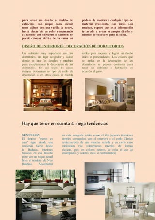 para crear un diseño o modelo de
cabecero. Tan simple como incluir
unos cojines con una varilla de acero,
hasta pintar de un color enmarcando
el tamaño del cabecero o también se
puede colocar detrás de la cama un
pedazo de madera o cualquier tipo de
material resistente. Las ideas son
muchas, espero que esta información
te ayude a crear tu propio diseño y
modelo de cabecero para la cama.
DISEÑO DE INTERIORES: DECORACIÓN DE DORMITORIOS
Un ambiente muy importarte son los
dormitorios, un lugar acogedor y cálido
donde se luce los detalles y muebles
para complementar la decoración de los
dormitorios. En casi todos los casos
siempre determinan un tipo de estilo de
decoración o en otros casos se mezcla
estilos para mejorar y lograr un diseño
único o personalizado. Los colores que
se aplica en la decoración de los
dormitorios se pueden contrastar para
tener un ambiente o habitación de
acuerdo al gusto.
Hay que tener en cuenta 4 mega tendencias:
SENCILLEZ
El famoso "menos es
mas" sigue siendo una
tendencia fuerte desde
la Bauhaus, interiores
basados en esa filosofia
pero con un toque actual
lleva el nombre de Neo
Bauhaus. Acompañan
en esta categoría estilos como el Zen japonés (interiores
simples conjugados con el exterior) o el estilo Clasico
reinterpretado de una manersa sencilla y en cierto caso
minimalista (Se reinterpretan muebles de formas
clasicas, pero en colores neutros, se evita el uso de
estampados y colores vivos o contrastantes)
 