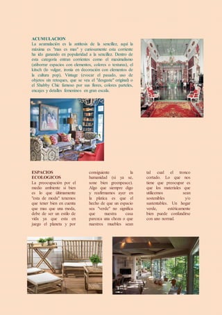 ACUMULACION
La acumulación es la antítesis de la sencillez, aquí la
máxima es "mas es mas" y curiosamente esta corriente
ha ido ganando en popularidad a la sencillez. Dentro de
esta categoría entran corrientes como el maximalismo
(atiborrar espacios con elementos, colores o texturas), el
kitsch (lo vulgar, ironía en decoración con elementos de
la cultura pop), Vintage (evocar el pasado, uso de
objetos sin retoques, que se vea el "desgaste" original) o
el Shabby Chic famoso por sus flores, colores parteles,
encajes y detalles femeninos en gran escala.
ESPACIOS
ECOLOGICOS
La preocupación por el
medio ambiente si bien
es lo que últimamente
"esta de moda" tenemos
que tener bien en cuenta
que mas que una moda,
debe de ser un estilo de
vida ya que esta en
juego el planeta y por
consiguiente la
humanidad (si ya se,
sone bien greenpeace).
Algo que siempre digo
y reafirmamos ayer en
la platica es que el
hecho de que un espacio
sea "verde" no significa
que nuestra casa
parezca una choza o que
nuestros muebles sean
tal cual el tronco
cortado. Lo que nos
tiene que preocupar es
que los materiales que
utilicemos sean
sostenibles y/o
sustentables. Un hogar
verde, estéticamente
bien puede confundirse
con uno normal.
 