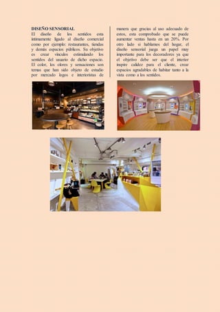DISEÑO SENSORIAL
El diseño de los sentidos esta
íntimamente ligado al diseño comercial
como por ejemplo: restaurantes, tiendas
y demás espacios públicos. Su objetivo
es crear vínculos estimulando los
sentidos del usuario de dicho espacio.
El color, los olores y sensaciones son
temas que han sido objeto de estudio
por mercado logos e interioristas de
manera que gracias al uso adecuado de
estos, esta comprobado que se puede
aumentar ventas hasta en un 20%. Por
otro lado si hablamos del hogar, el
diseño sensorial juega un papel muy
importante para los decoradores ya que
el objetivo debe ser que el interior
inspire calidez para el cliente, crear
espacios agradables de habitar tanto a la
vista como a los sentidos.
 