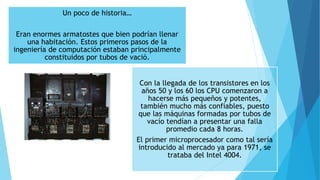 Un poco de historia…
Eran enormes armatostes que bien podrían llenar
una habitación. Estos primeros pasos de la
ingeniería de computación estaban principalmente
constituidos por tubos de vació.
Con la llegada de los transistores en los
años 50 y los 60 los CPU comenzaron a
hacerse más pequeños y potentes,
también mucho más confiables, puesto
que las máquinas formadas por tubos de
vacío tendían a presentar una falla
promedio cada 8 horas.
El primer microprocesador como tal sería
introducido al mercado ya para 1971, se
trataba del Intel 4004.
 