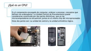 ¿Qué es un CPU?
Es el componente encargado de computar, ordenar o procesar, conceptos que
definen los ordenadores. La Unidad Central de Procesamiento puede
considerarse constituida por dos partes distintivas, que en las
microcomputadoras se encuentran juntas en el mismo chip del microprocesador.
Estas dos partes son: La unidad de control y la unidad aritmético-lógica.
 