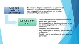 ¿Qué es la
Unidad de
Control(UC)?
• Es el núcleo del procesador, dirige la ejecución del
programa y controla tanto el movimiento entre
memoria y ALU, como las señales que circulan
entre la CPU y los periféricos.
Sus funciones
son:
• Controlar la secuencia de instrucciones que
vallan a ser ejecutadas.
• Controlar el flujo de datos que circulan entre
las diferentes partes que conforman el
ordenador.
• Interpreta las instrucciones.
• Regular tiempos de acceso y ejecución en el
procesador.
• Recibir y enviar las señales de control de los
periféricos.
 