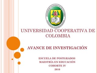 AVANCE DE INVESTIGACIÓN ESCUELA DE POSTGRADOS  MAESTRÍA EN EDUCACIÓN COHORTE IV 2010 UNIVERSIDAD COOPERATIVA DE COLOMBIA AVANCE DE INVESTIGACIÓN 
