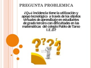 PREGUNTA PROBLEMICA ¿ Qué  incidencia tiene la utilización y apoyo tecnológico  a través de los objetos virtuales de aprendizaje en estudiantes de grado tercero con dificultades en las matemáticas  del colegio Pablo de Tarso I.E.D? 