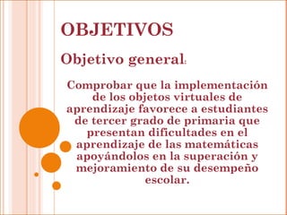 OBJETIVOS Objetivo general : Comprobar que la implementación de los objetos virtuales de aprendizaje favorece a estudiantes de tercer grado de primaria que presentan dificultades en el aprendizaje de las matemáticas apoyándolos en la superación y mejoramiento de su desempeño escolar. 